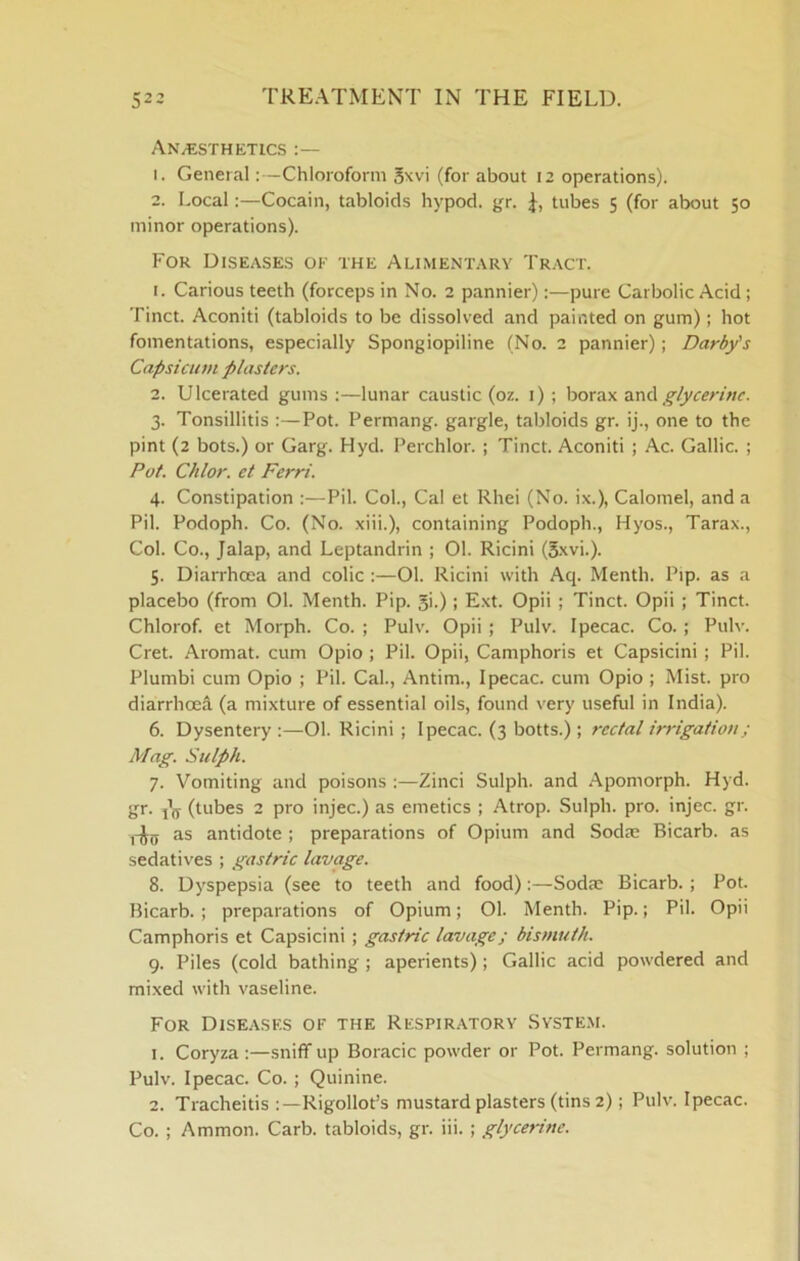 An^esthktics 1. GeneralChloroform 5xvi (for about 12 operations). 2. LocalCocain, tabloids hypod. gr. tubes 5 (for about 50 minor operations). For Diseases ok the Alimentary Tract. 1. Carious teeth (forceps in No. 2 pannier);—pure Carbolic Acid; Tinct. Aconiti (tabloids to be dissolved and painted on gum); hot fomentations, especially Spongiopiline (No. 2 pannier); Darby's Capsicum plasters. 2. Ulcerated gums :—lunar caustic (oz. i) ; borax mA glycerine. 3. Tonsillitis :—Pot. Permang. gargle, tabloids gr. ij., one to the pint (2 bots.) or Garg. Hyd. Perchlor. ; Tinct. Aconiti ; Ac. Gallic. ; Pot. Chlor. et Ferri. 4. Constipation :—Pil. Col., Cal et Rhei (No. ix.). Calomel, and a Pil. Podoph. Co. (No. xiii.), containing Podoph., Hyos., Tarax., Col. Co., Jalap, and Leptandrin ; 01. Ricini (5xvi.). 5. Diarrhoea and colic :—01. Ricini with Aq. Menth. Pip. as a placebo (from 01. Menth. Pip. 5i.); Ext. Opii ; Tinct. Opii ; Tinct. Chlorof. et Morph. Co. ; Pulv. Opii; Pulv. Ipecac. Co.; Pulv. Cret. Aromat. cum Opio ; Pil. Opii, Camphoris et Capsicini; Pil. Plumbi cum Opio ; Pil. Cal., Antim., Ipecac, cum Opio ; Mist, pro diarrhoea (a mixture of essential oils, found very useful in India). 6. Dysentery :—01. Ricini ; Ipecac. (3 botts.); rectal irrigation; Mag. Sulph. 7. Vomiting and poisons :—Zinci Sulph. and Apomorph. Hyd. gr. j’ij (tubes 2 pro injec.) as emetics ; Atrop. Sulph. pro. injec. gr. ,-Jjj as antidote ; preparations of Opium and Sodm Bicarb, as sedatives ; gastric lavage. 8. Dyspepsia (see to teeth and food):—Sodae Bicarb.; Pot. Bicarb. ; preparations of Opium; 01. Menth. Pip.; Pil. Opii Camphoris et Capsicini; gastric lavage; bismuth. 9. Piles (cold bathing; aperients); Gallic acid powdered and mixed with vaseline. For Disea.ses of the Respiratory System. 1. Coryza:—sniff up Boracic powder or Pot. Permang. solution ; Pulv. Ipecac. Co. ; Quinine. 2. Tracheitis Rigollot’s mustard plasters (tins 2); Pulv. Ipecac. Co. ; Ammon. Carb. tabloids, gr. iii.; glycerine.