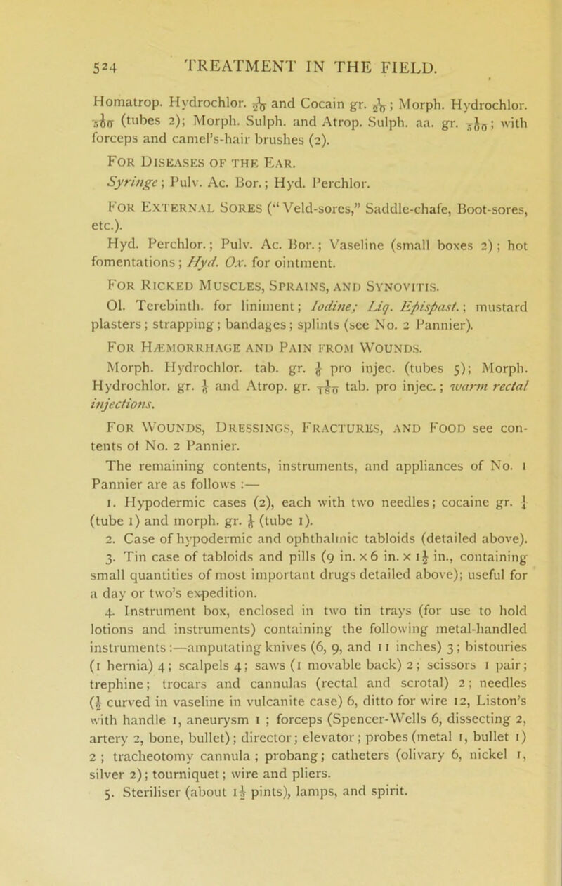 Homatrop. Hydrochlor. and Cocain gr. Morph. Hydrochlor. 'lihrs (tubes 2); Morph. Sulph. and Atrop. .Sulph. aa. gr. with forceps and caniel’s-hair brushes (2). For Dise.vses of the Ear. Syringe; I’ulv. Ac. Bor.; Hyd. Bei chlor. I'OR Extern.\l Sores ('‘Veld-sores,” Saddle-chafe, Boot-sores, etc.). Hyd. Perchlor.; Pulv. Ac. Bor.; Vaseline (small boxes 2); hot fomentations; Hyd, 0.x. for ointment. For Ricked Muscles, Sprains, and Synovitis. 01. Terebinth, for liniment; loduie; IJg. Epispasi.; mustard plasters; strapping; bandages; splints (see No. 2 Pannier). For HyEMORRH.\GE AND PAIN FROM VVOUNDS. Morph. Hydrochlor. tab. gr. ^ pro injec. (tubes 5); Morph. Hydrochlor. gr. and .\trop. gr. tab. pro injec.; ivarm rectal mjeciions. For Wounds, Dre.ssing.s, Fractures, and Food see con- tents of No. 2 Pannier. The remaining contents, instruments, and appliances of No. 1 Pannier are as follows :— 1. Hypodermic cases (2), each with two needles; cocaine gr. j (tube 1) and morph, gr. i (tube i). 2. Case of hypodermic and ophthalmic tabloids (detailed above). 3. Tin case of tabloids and pills (9 in. x6 in. x ij in., containing small quantities of most important drugs detailed above); useful for a day or two’s e.vpedition. 4. Instrument box, enclosed in two tin trays (for use to hold lotions and instruments) containing the following metal-handled instruments:—amputating knives (6, 9, and 11 inches) 3; bistouries (i hernia) 4; scalpels 4; saws(i movable back) 2; scissors i pair; trephine; trocars and cannulas (rectal and scrotal) 2; needles (1 curved in vaseline in vulcanite case) 6, ditto for wire 12, Liston’s with handle i, aneurysm 1 ; forceps (Spencer-Wells 6, dissecting 2, artery 2, bone, bullet); director; elevator; probes (metal r, bullet i) 2 ; tracheotomy cannula; probang; catheters (olivary 6, nickel i, silver 2); tourniquet; wire and pliers. 5. Steriliser (about H pints), lamps, and spirit.