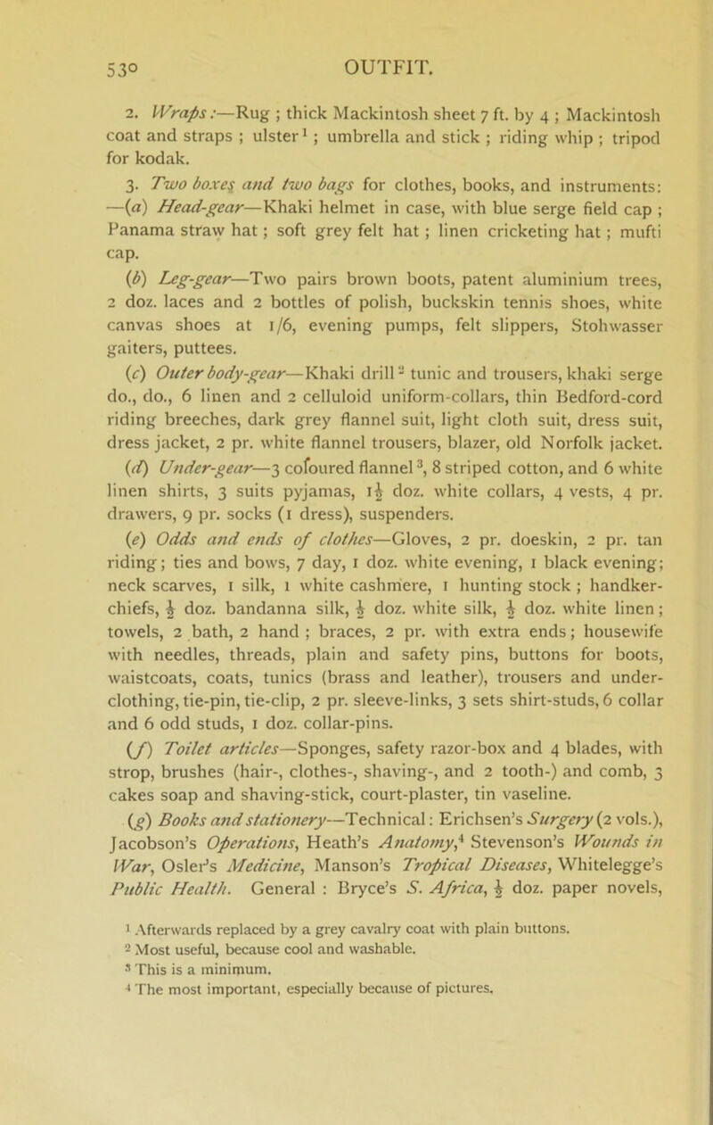 2. Wraps:—Rug ; thick Mackintosh sheet 7 ft. by 4 ; Mackintosh coat and straps ; ulster*; umbrella and stick ; riding whip ; tripod for kodak. 3. Two boxci and two bags for clothes, books, and instruments: —(a) Head-gear—Khaki helmet in case, with blue serge field cap ; Panama straw hat; soft grey felt hat; linen cricketing hat; mufti cap. {b) Leg-gear—Two pairs brown boots, patent aluminium trees, 2 doz. laces and 2 bottles of polish, buckskin tennis shoes, white canvas shoes at 1/6, evening pumps, felt slippers, Stohwasser gaiters, puttees. (c) Outer body-gear—Khaki drill - tunic and trousers, khaki serge do., do., 6 linen and 2 celluloid uniform-collars, thin Bedford-cord riding breeches, dark grey flannel suit, light cloth suit, dress suit, dress jacket, 2 pr. white flannel trousers, blazer, old Norfolk jacket. {d) Under-gear—3 cofoured flannel 8 striped cotton, and 6 white linen shirts, 3 suits pyjamas, doz. white collars, 4 vests, 4 pr. drawers, 9 pr. socks (i dress), suspenders. {e) Odds and ends of clothes—Gloves, 2 pr. doeskin, 2 pr. tan riding; ties and bows, 7 day, i doz. white evening, i black evening; neck scarves, i silk, 1 white cashmere, i hunting stock ; handker- chiefs, ^ doz. bandanna silk, ^ doz. white silk, ^ doz. white linen; towels, 2 bath, 2 hand ; braces, 2 pr. with extra ends; housewife with needles, threads, plain and safety pins, buttons for boots, waistcoats, coats, tunics (brass and leather), trousers and under- clothing, tie-pin, tie-clip, 2 pr. sleeve-links, 3 sets shirt-studs, 6 collar and 6 odd studs, i doz. collar-pins. (/) Toilet articles—Sponges, safety razor-box and 4 blades, with strop, brushes (hair-, clothes-, shaving-, and 2 tooth-) and comb, 3 cakes soap and shaving-stick, court-plaster, tin vaseline. (g) Books and stationery—Technical: Erichsen’s Surgery (2 ^'ols.), Jacobson’s Operations, Heath’s Ayiatomy,^ Stevenson’s Wounds in War, Osier’s Medicine, Manson’s Tropical Diseases, Whitelegge’s Public Health. General : Bryce’s S. Africa, ^ doz. paper novels, 1 -Afterwards replaced by a grey cavalry coat with plain buttons. - Most useful, because cool and washable. ^ This is a mininium. The most important, especially because of pictures.
