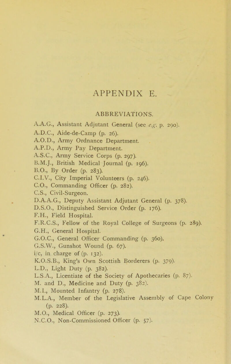 ABBREVIATIONS. A.A.G., Assistant Adjutant General (sec c.f;. p. 290). A.D.C., Aide-de-Camp (p. 26). A.O.D., Army Ordnance Department. A.P.D., Army Pay Department. A. S.C., Army Service Corps (p. 297). B. M.J., British Medical Journal (p. 196). 15.0., By Order (p. 283). C. I.V., City Imperial Volunteers (p. 246). C.O., Commanding Officer (p. 282). C. S., Civil-Surgeon. D. A.A.G., Deputy Assistant Adjutant General (p. 378). D.S.O., Distinguished Service Order (p. 176). F.H., Field Hospital. F. R.C.S., Fellow of the Royal College of Surgeons (p. 289). G. H., General Hospital. G.O.C., General Officer Commanding (p. 360). G.S.W., Gunshot Wound (p. 67). i/c, in charge of (p. 132). K. O.S.B., King’s Own Scottish Borderers (p. 379). L. D., Light Duty (p. 382). L. S.A., Licentiate of the Society of Apothecaries (p. 87). M. and D., Medicine and Duty (p. 382). M.I., Mounted Infantry (p. 278). M.L.A., Member of the Legislative Assembly of Cape Colony (p. 228). M. O., Medical Officer (p. 273). N. C.O., Non-Commissioned Officer (p. 57).