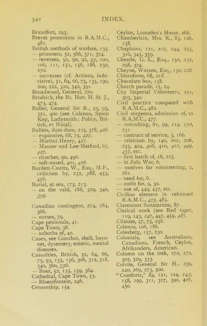 Brandfort, 293. Brevet promotion in R.A.M.C., 481. British methods of warfare, 135. - prisoners, 52, 366, 371, 374. - reverses, 52, 90, 92, o?, 100, 106, III, 151, 156, 186, 232, 270. — successes (cf. Actions, inde- cisive), 51, 64, 66,75, 135. 190. 200, 222, 320, 340, 391. Broadwood, General, 270. Brodrick, the Rt. Hon. H. St. J., 473, 474- Buller, General Sir R., 23, 93, 321, 400 (see Colenso, Spion Kop, Ladysmith; Policy, Bri- tish, re Natal). Bullets, dum-dum, 225, y;Z,426. — expansive, 68, 7 5, ^^.27. — Martini-Henry, 427. — Mauser and Lee-Metford, 67, 427. — ricochet, 90, 496. — soft-nosed, 401, 426. Burdett-Coutts, W., Esq., M.P., criticism by, 232, 388, 453, 456- Burial, at sea, 175, 213. — on the veld, 288, 329, 340, 359- Canadian contingent, 274, 284, 366. — nurses, 79. Cape peninsula, 41. Cape Town, 38. — suburbs of, 40. Cases, see Gunshot, shell, bayo- net, dysentery, enteric, mental diseases. Casualties, British, 52, 64, 66, 75. 93. 135. 156, 306, 312,318. 340, 360,336. — Boer, 52, 13s, 159, 364- Cathedral, Cape Town, 53. — Bloemfontein, 246. Censorship, 154. Ceylon, Lumsden’s Horse, 268. Chamberlain, Mrs. R., 85, 126, 158. Chaplains, 121, 217, 244, 255, 316, 345, 359. Cheatle, G. L., Esq., 150, 232, 298, 374- Cheyne, Watson, Esq., 150, 228. Chloroform, 68, 218. Chocolate box, 158. Church parade, 15, 24. City Imperial Volunteers, 191, 303. 340. Civil practice compared with R.A.M.C., 482. Civil surgeons, admission of, to R.A.M.C., 477. — consulting, 61, 99, 114, 130, 231. — contract of service, 3, 166. — criticism by, 140, 201, 206, 255, 404, 406, 410, 411, 449, 457, etc. — first batch of, 16, 225. — in Zulu War, 6. — motives for volunteering, 2, 261. — need for, 6. — outfit for, 9, 30. — use of, 449, 457, etc. Civilian element in reformed R.A.M.C., 473, 485. Claremont Sanatarium, 87. Clerical work (see Red tape), 119, 143, 147, 447. 459. 4^5- Climate, 57, 75, 256. Colenso, 106, 186. Colesberg, 157, 230. Colonials, see Australians, Canadians, French, Ceylon, Afrikanders, American. Column on the trek, 270, 272, 302, 329, 333. . Col vile. General Sir H., 239, 240, 269, 273, 300. “Comforts,” 84, 121, 124, 143, 158. 199. 311. 317. 390. 407. 450.