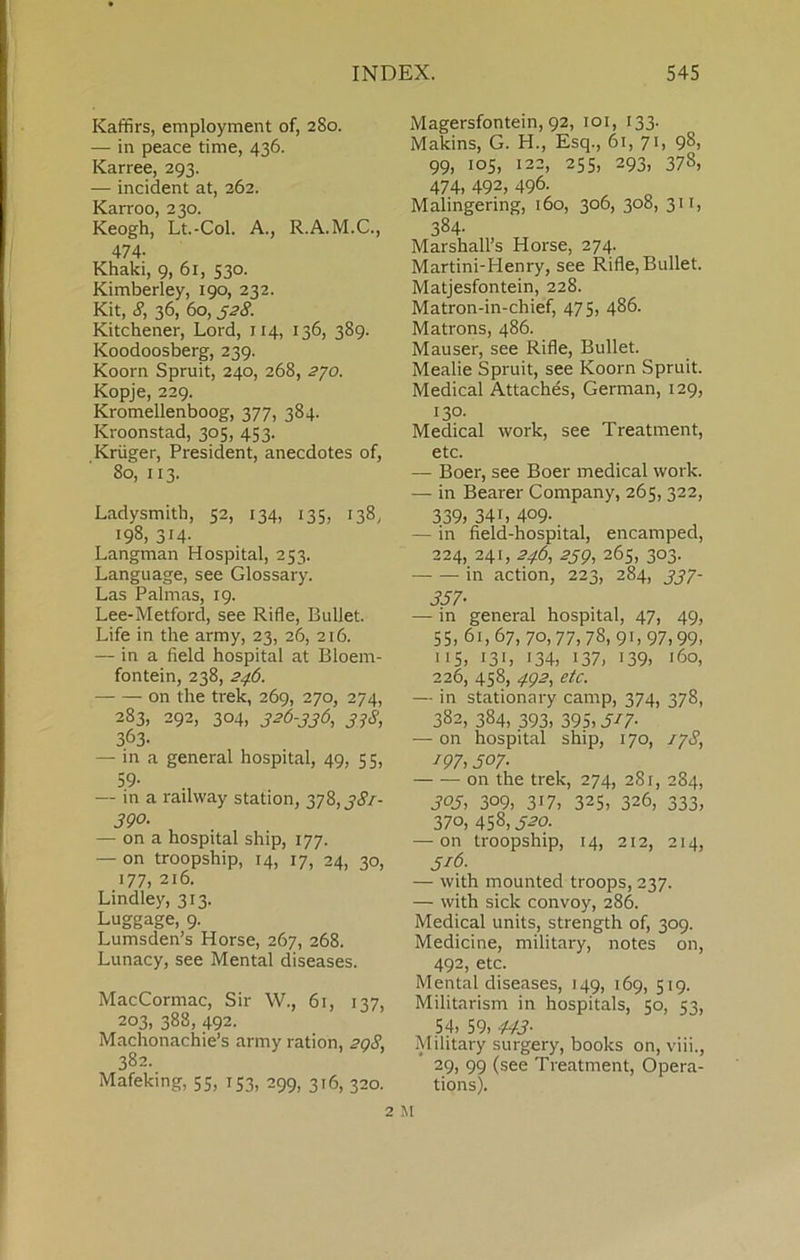 Kaffirs, employment of, 280. — in peace time, 436. Karree, 293. — incident at, 362. Karroo, 230. Keogh, Lt.-Col. A., R.A.M.C., 474- Khaki, 9, 61, 530. Kimberley, 190, 232. Kit, <?, 36, 60, ^28. Kitchener, Lord, 114, 136, 389. Koodoosberg, 239. Koorn Spruit, 240, 268, 2J0. Kopje, 229. Kromellenboog, 377, 384. Kroonstad, 305, 453. Kruger, President, anecdotes of, 80, 113. Ladysmith, 52, 134, 135, 138, 198, 314. Langman Hospital, 253. Language, see Glossary. Las Palmas, 19. Lee-Metford, see Rifle, Bullet. Life in the army, 23, 26, 216. — in a field hospital at Bloem- fontein, 238, 246. on the trek, 269, 270, 274, 283, 292, 304, 326-336, 33S, 363- — in a general hospital, 49, 55, 5.9- — in a railway station, 378, j<?/- 390. — on a hospital ship, 177. — on troopship, 14, 17, 24, 30, 177, 216. Lindle)^, 313. Luggage, 9. Lumsden’s Horse, 267, 268. Lunacy, see Mental diseases. MacCormac, Sir W., 61, 137, 203, 388, 492. Machonachie’s army ration, 2qS, 382. Mafeking, 55, 153, 299, 316, 320. Magersfontein, 92, loi, 133. Makins, G. H., Esq., 61, 71, 98, 99, 105, 122, 255, 293, 378, 474. 492, 496- Malingering, 160, 306, 308, 311, 384- Marshall’s Horse, 274. Martini-Henry, see Rifle, Bullet. Matjesfontein, 228. Matron-in-chief, 475, 486. Matrons, 486. Mauser, see Rifle, Bullet. Mealie Spruit, see Koorn Spruit. Medical Attaches, German, 129, 130. Medical work, see Treatment, etc. — Boer, see Boer medical work. — in Bearer Company, 265, 322, 339, 341, 409- — in fleld-hospital, encamped, 224, 241, 246, 23g, 265, 303. in action, 223, 284, 337- 357- — in general hospital, 47, 49, 55,61,67, 70,77,78, 91,97,99. 115, i3‘, 134, 137, 139, 160, 226, 458, 4Q2, etc. — in stationary camp, 374, 378, 382, 384, 393, 395,317. — on hospital ship, 170, 17S, 197,507- on the trek, 274, 281, 284, 303, 309, 317, 325, 326, 333, 370, 458, J-?o- — on troopship, 14, 212, 214, 316. — with mounted troops, 237. — with sick convoy, 286. Medical units, strength of, 309. Medicine, military, notes on, 492, etc. Mental diseases, 149, 169, 519. Militarism in hospitals, 50, 53, 54, 59, 443- Military surgery, books on, viii., 29, 99 (see Treatment, Opera- tions).