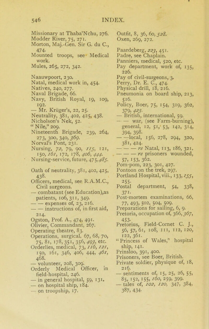 Missionary at Thaba’Nchu, 276. Modder River, 75, 271. Morton, Maj.-Gen. Sir G. du C., 474- Mounted troops, see* Medical work. Mules, 265, 272, 342. Naauwpoort, 230. Natal, medical work in, 454. Natives, 240, 277. Naval Brigade, 66. Navy, British Royal, 19, 109, 192. — Mr. Kruger’s, 22, 25. Neutrality, 381, 402, 425, 438. Nicholson’s Nek, 52. “ Nile,” 209. Nineteenth Brigade, 239, 264, 273, 300. MO, 369- Norval’s Pont, 231. Nursing, 72, 79, 90, //j, 121, 150,161, 172, 178, 406, 444. Nursing-service, future, 475,4t(?j. Oath of neutrality, 381, 402, 425, 438. Officers, medical, see R.A.M.C., Civil surgeons. — combatant (see Education),as patients, 106,311, 349. expenses of, 23, 216. instructions of, in first aid, 214. Ogston, Prof. A., 474, 491. Olivier, Commandant, 267. Operating theatre, 83. Operations, surgical, 67, 68, 70, 75, 81, 178,351. 356, 493, etc. Orderlies, medical, 73, //d, 121, 150, 161, 346, 406, 444, 461, 468. — volunteer, 208, 309. Orderly Medical Officer, in field-hospital, 246. — in general hospital, 59, 131. — on hospital ship, 184. — on troopship, 17. Outfit, 8, 36, 60, ^28. Oxen, 269, 272. Paardeberg, 223, 451. Padre, see Chaplain. Panniers, medical, 520, etc. Pay department, work of, 135, 226. Pay of civil-surgeons, 3. Perry, Dr. E. C., 474. Physical drill, 18, 216. Pneumonia on board ship, 213, 516. Policy, Boer, 75, 154, 319, 362, 379. 4^3- — British, international, 59. war, (see Farm-burning), general, 12, 51,* 53, 142, 314, 394, 398. local, 156, 278, 294, 320, 381, 424. re Natal, 113, 186, 321. . re prisoners wounded, 57, 153, 362. Pom-pom, 223, 301, 427. Pontoon on the trek, 297. Portland Hospital, viii., 133,/JJ, 255- Postal department, 54, 338, 371- Post-mortem examinations, 66, 77, 493, 502, 504,.509- Preparations for sailing, 6, 9. Pretoria, occupation of, ^66,367, 453- Pretorius, Field-Cornet C. J., 56, 57, 61, 108, III, 112, 120, 122, 361. “Princess of Wales,” hospital ship, 141. Prinsloo, 391, 400. Prisoners, see Boer, British. Private soldier, physique of, 18, 216. — sentiments of, 15, 25, 26, 55, 85, 152, 155, 259, 399. — tales of, f02, 120, 347, 384, 387, 434-
