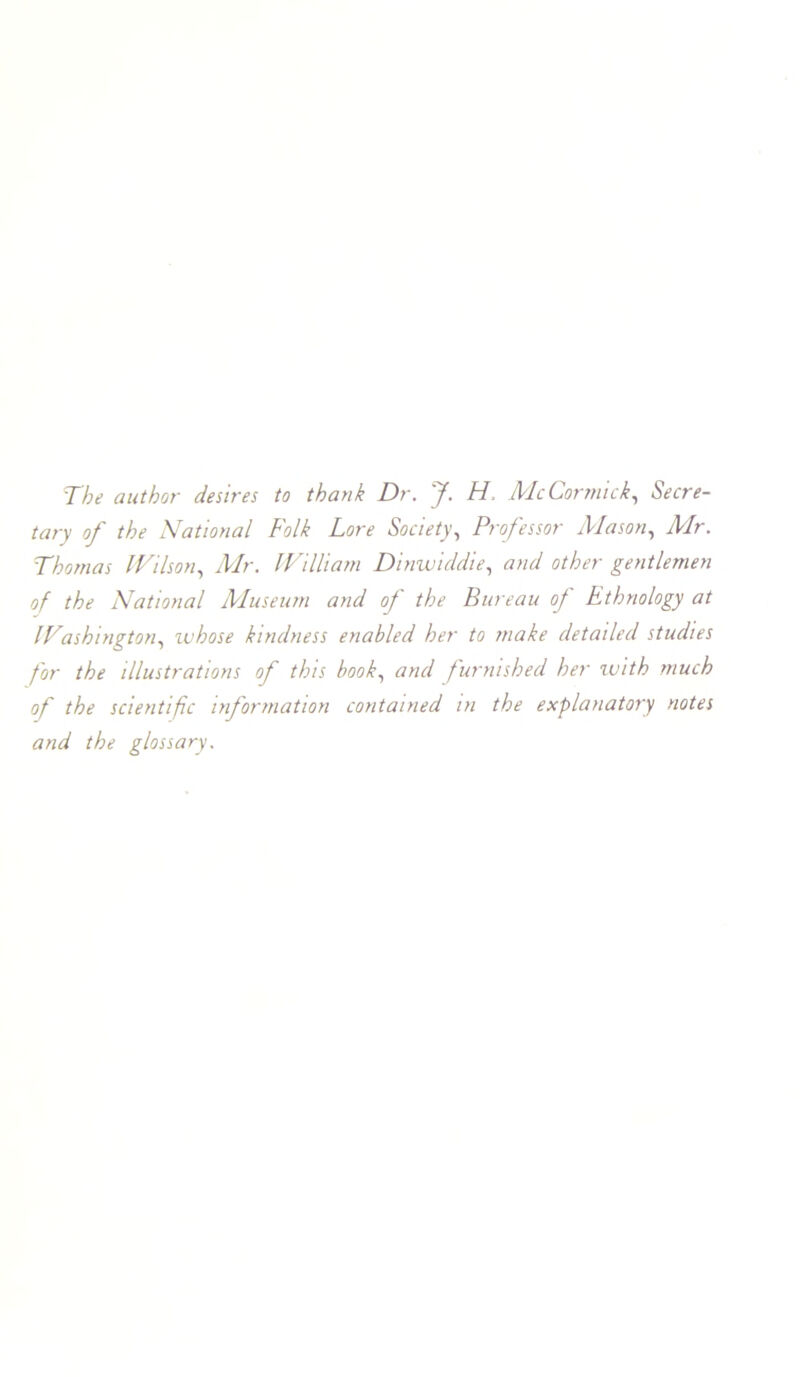 The author desires to thank Dr. J. H. McCormick., Secre- tary of the National Folk Lore Society., Professor Mason., Mr. Thomas IVilson^ Mr. IP'illiam Dinwiddie., and other gentlemen of the National Museum and of the Bureau of Ethnology at ITashington., luhose kindness enabled her to make detailed studies for the illustrations of this book., and furnished her tuith much of the scientific information contained in the explanatory notes and the glossary.