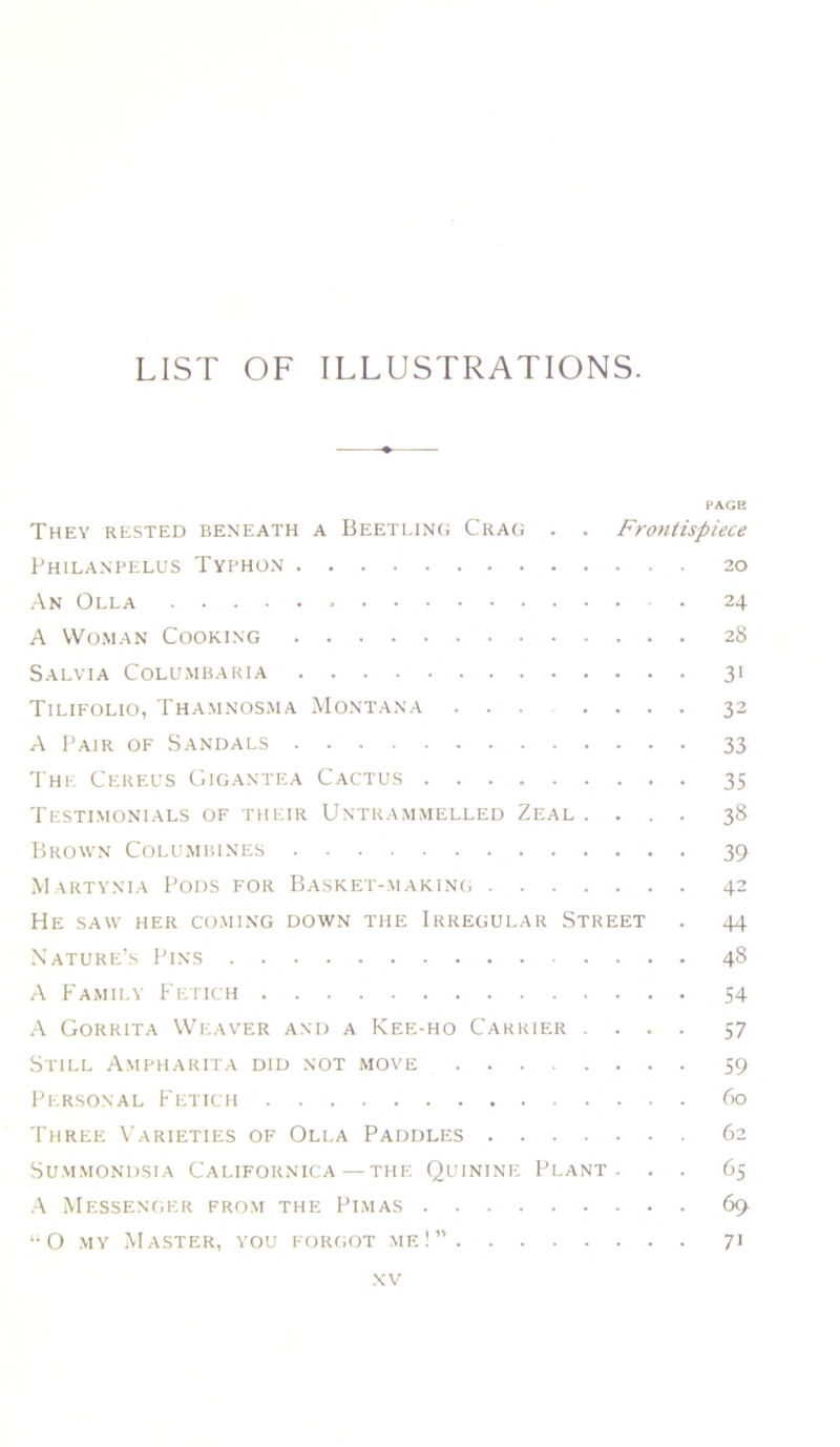 LIST OF ILLUSTRATIONS. PAGE They rested beneath a Beetling Crag . . Frontispiece PhILANPELUS TYPHON . 20 An Olla • 24 A Woman Cooking 28 Salvia Columbaria 31 Tilifolio, Thamnosma Montana ... .... 32 A Pair of Sandals 33 'IHE Cereus Gigantea Cactus 35 Testimonials of their Untrammelled Zeal .... 38 Brown Columbines 39 M artynia Pods for Basket-makinc, 42 He saw her coming down the Irregular Street . 44 Nature’s Pins 48 A P'amily Fetich 54 A Gorrita Weaver and a Kee-ho Carrier .... 57 Still Ampharita did not move 59 Personal Fetich 60 Three Varieties of Olla Paddles 62 SUMMONDSIA CALIFORNICA—THE QuiNINE PLANT- . . 65 .V Messenger from the Pi.mas 69 “O -MY Master, you FORfioT .me!” 71