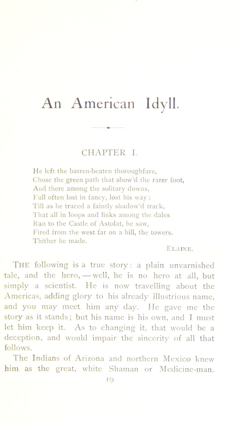 An American Idyll. CHAPTER I. He left the barren-beaten tliorouglifare, Chose the green path that show’d the rarer foot, And there among the solitary downs, Full often lost in fancy, lost his way ; Till as he traced a faintly shadow’d track. That all in loops and links among the dales Kan to tlie Castle of Astolat, he saw, Fired from the west far on a liill, the towers. Thither he made. FIla ine. The following is a true story: a plain unvarnished tale, and the hero, — well, he is no hero at all, but simply a scientist. He is now travelling about the Americas, adding glory to his already' illustrious name, and you may meet him any' day. He gave me the story as it stands; but his name is his own, and I must let him keep it. As to changing it, that would be a deception, and would impair the sincerity' of all that follows. The Indians of Arizona and northern Me.xico knew him as the great, white Shaman or Medicine-man.