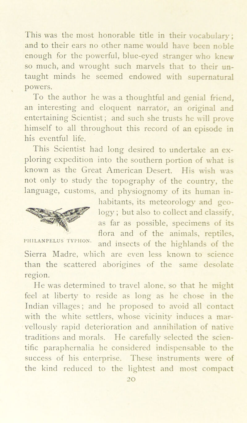 This was the most honorable title in their vocabulary; and to their ears no other name would have been noble enough for the powerful, blue-eyed stranger who knew so much, and wrought such marvels that to their un- taught minds he seemed endowed with supernatural powers. To the author he was a thoughtful and genial friend, an interesting and eloquent narrator, an original and entertaining Scientist; and such she trusts he will prove himself to all throughout this record of an episode in his eventful life. This Scientist had long desired to undertake an ex- ploring expedition into the southern portion of what is known as the Great American Desert. His wish was not only to study the topography of the country, the language, customs, and physiognomy of its human in- Sierra Madre, which are even less known to science than the scattered aborigines of the same desolate region. He was determined to travel alone, so that he might feel at liberty to reside as long as he chose in the Indian villages; and he proposed to avoid all contact with the white settlers, whose vicinit\' induces a mar- vellously rapid deterioration and annihilation of native traditions and morals. He carefully selected the scien- tific paraphernalia he considered indispensable to the success of his enterprise. These instruments were of the kind reduced to the lightest and most compact PHILANPELUS TYPIION. habitants, its meteorolog}' and geo- logy ; but also to collect and classify, as far as possible, specimens of its flora and of the animals, reptiles, and insects of the highlands of the