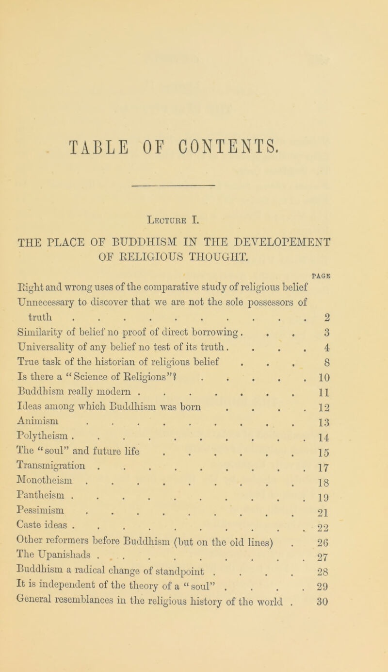 TABLE OF CONTENTS. Lecture I. THE PLACE OF BUDDHISM IN THE DEVELOPEMEXT OF KELIGIOUS THOUGHT. PAGK Piglit and wrong uses of the comparative study of religions belief Unnecessary to discover that we are not the sole possessors of truth .......... 2 Similarity of belief no proof of direct borrowing ... 3 Universality of any belief no test of its truth. ... 4 True task of the historian of religious belief ... 8 Is there a “ Science of Eeligions”? 10 Buddhism really modern . . . . . . . 11 Ideas among which Buddhism was born . . . .12 Animism 13 Polytheism 14 The “ soul” and future life 15 Transmigration 17 klonotheism 18 Pantheism Pessimism . . . . . . , ^ ^ 21 Caste ideas ... oo Other reformers before Buddhism (but on the old lines) . 26 The Upanishads . . . . , . _ ^ .27 Buddhism a radical change of standpoint .... 28 It is independent of the theory of a “ soul” . . . .29 General resemblances in the religious history of the world . 30