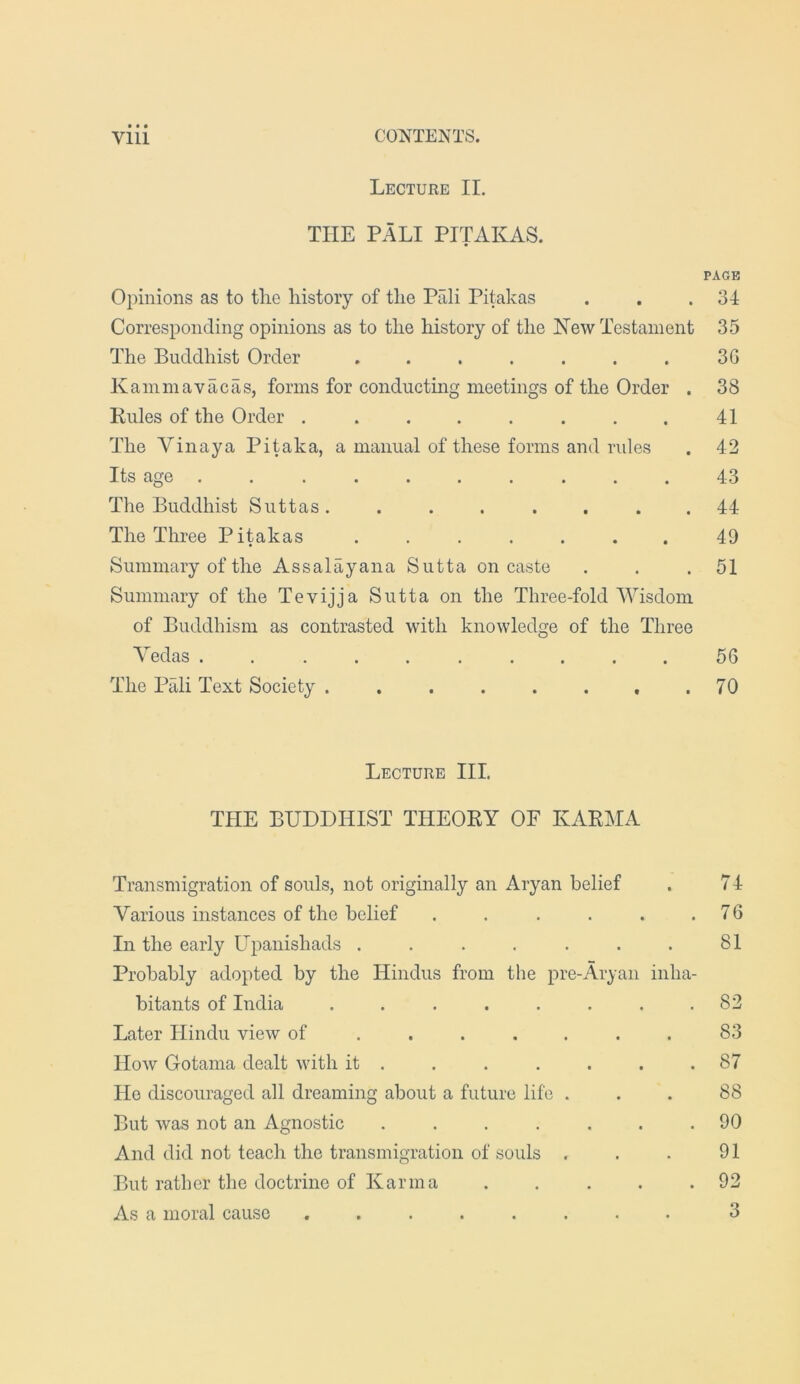 Lecture II. THE PALI PITAKAS. PAGE Opinions as to the history of tlie Pali Pitakas . . .34 Corresponding opinions as to the history of the New Testament 35 The Buddhist Order . . . . . . . 3G Kainmavacas, forms for conducting meetings of the Order . 38 Pules of the Order . ....... 41 The Vinaya Pi^ka, a manual of these forms and rules . 42 Its age 43 The Buddhist Suttas. ....... 44 The Three Pitakas ....... 49 Summary of the Assalayana Sutta on caste . . .51 Summary of the Tevijja Sutta on the Three-fold Wisdom of Buddhism as contrasted with knowledge of the Three Yedas .......... 56 The Pali Text Society . . . . . . . .70 Lecture III. THE BUDDHIST THEORY OF KARMA Transmigration of souls, not originally an Aryan belief . 74 Various instances of the belief . . . . . .76 In the early Upanishads . . . . . . . 81 Probably adopted by the Hindus from the pre-Aryan inha- bitants of India . . . . . . . .82 Later Hindu view of ....... 83 How Gotama dealt with it . . . . . . .87 Ho discouraged all dreaming about a future life ... 88 But was not an Agnostic . . . . . . .90 And did not teach the transmigration of souls . . . 91 But rather the doctrine of Karma . . . . .92