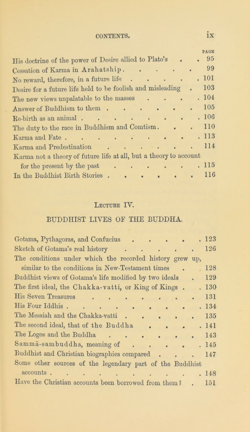 PAGE Ilis doctrine of the power of Desire allied to Plato’s Cessation of Karma in Araliatship . .... Ko reward, therefore, in a future life .... Desire for a future life held to he foolish and misleading . The new views unpalatable to the masses . . . Answer of Buddhism to them ...... Re-birth as an animal ....... The duty to the race in Buddhism and Comtism. . . Karma and Pate . . . . . • • • Karma and Predestination ...... Karma not a theory of future life at all, but a theory to account for the present by the past . . . . . .115 In the Buddhist Birth Stories . • • • • ,116 95 99 101 103 104 105 106 110 113 114 Lecture IV. BUDDHIST LIVES OF THE BUDDHA. Gotama, Pythagoras, and Confucius . . . • ,123 Sketch of Gotama’s real history . . . . .126 The conditions under which the recorded history grew up, similar to the conditions in Kew-Testament times . .128 Buddhist views of Gotama’s life modified by two ideals . 129 The first ideal, the Chakka-vatti, or King of Kings . .130 His Seven Treasures 131 His Four Iddhis ......... 134 The Messiah and the Chakka-vatti . . , . .135 The second ideal, that of the Buddha .... 141 The Logos and the Buddha 143 Samma-sambuddha, meaning of .... . 145 Buddhist and Christian biographies compared . . .147 Some other sources of the legendary part of the Buddliist accounts 148 Have the Christian accounts been borrowed from them ? . 151