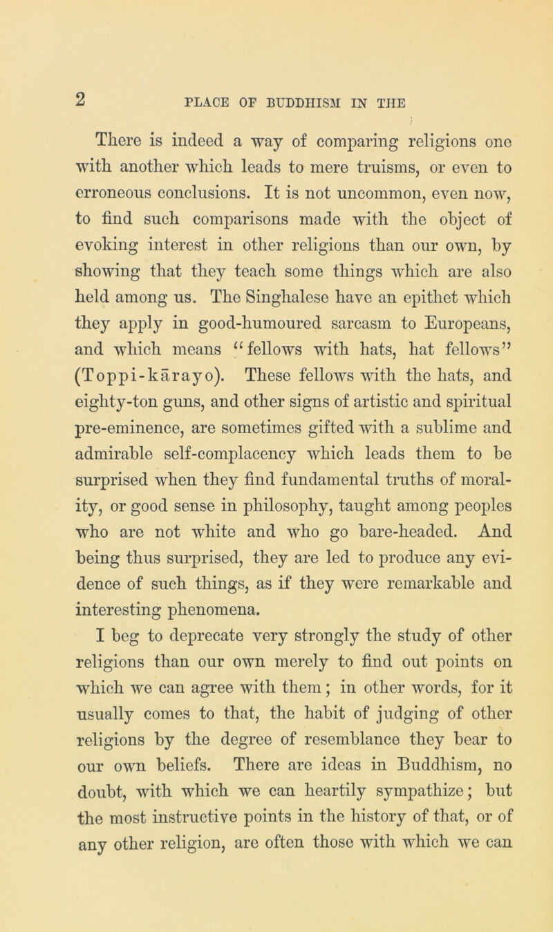 There is indeed a way of comparing religions one with another which leads to mere truisms, or even to erroneous conclusions. It is not uncommon, even now, to find such comparisons made with the object of evoking interest in other religions than our own, by showing that they teach some things which are also held among us. The Singhalese have an epithet which they apply in good-humoured sarcasm to Europeans, and which means “fellows with hats, hat fellows” (Toppi-karayo). These fellows with the hats, and eighty-ton guns, and other signs of artistic and spiritual pre-eminence, are sometimes gifted with a sublime and admirable self-complacency which leads them to be surprised when they find fundamental truths of moral- ity, or good sense in philosophy, taught among peoples who are not white and who go bare-headed. And being thus surprised, they are led to produce any evi- dence of such things, as if they were remarkable and interesting phenomena. I beg to deprecate very strongly the study of other religions than our own merely to find out points on which we can agree with them; in other words, for it usually comes to that, the habit of judging of other religions by the degree of resemblance they bear to our own beliefs. There are ideas in Buddhism, no doubt, with which we can heartily sympathize; but the most instructive points in the history of that, or of any other religion, are often those with which we can