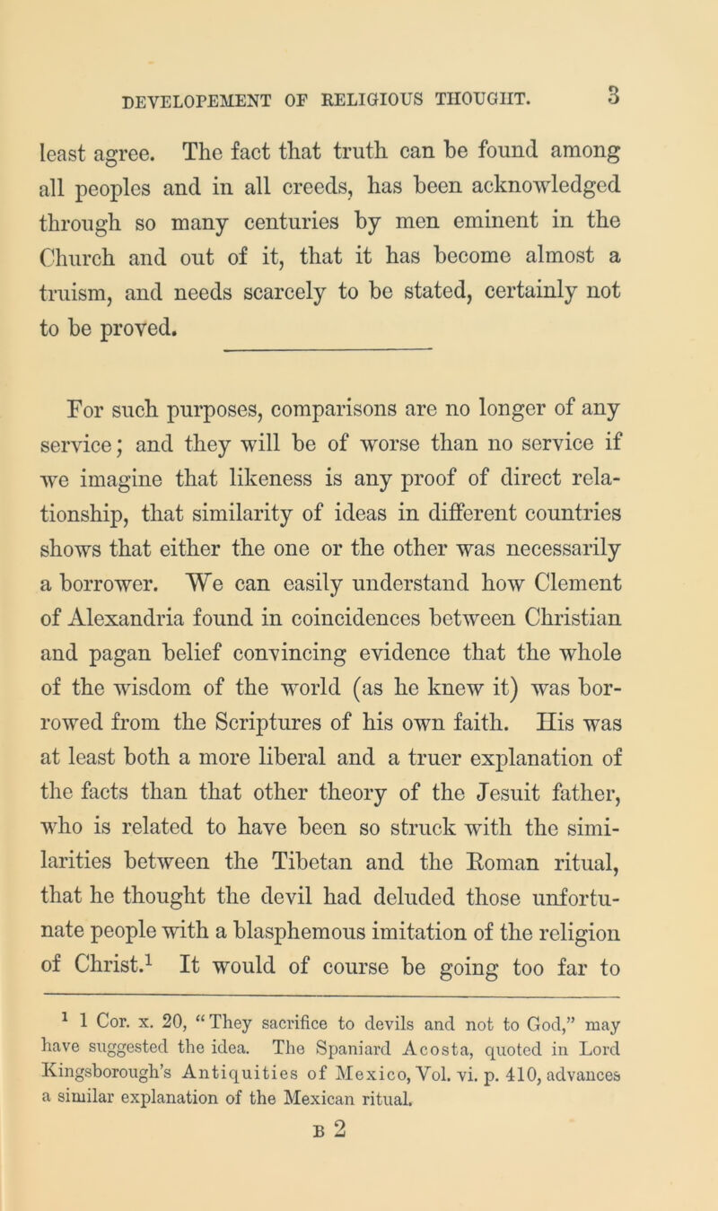 least agree. The fact that truth can be found among all peoples and in all creeds, has been acknowledged through so many centuries by men eminent in the Church and out of it, that it has become almost a truism, and needs scarcely to be stated, certainly not to be proved. For such purposes, comparisons are no longer of any service; and they will be of worse than no service if we imagine that likeness is any proof of direct rela- tionship, that similarity of ideas in different countries shows that either the one or the other was necessarily a borrower. We can easily understand how Clement of Alexandria found in coincidences between Christian and pagan belief convincing evidence that the whole of the wisdom of the world (as he knew it) was bor- rowed from the Scriptures of his own faith. His was at least both a more liberal and a truer explanation of the facts than that other theory of the Jesuit father, who is related to have been so struck with the simi- larities between the Tibetan and the Eoman ritual, that he thought the devil had deluded those unfortu- nate people with a blasphemous imitation of the religion of Christ.^ It would of course be going too far to ^ 1 Cor. X. 20, “They sacrifice to devils and not to God,” may have suggested the idea. The Spaniard Acosta, quoted in Lord Kingsborough’s Antiquities of Mexico, Vol. vi. p. 410, advances a similar explanation of the Mexican ritual.