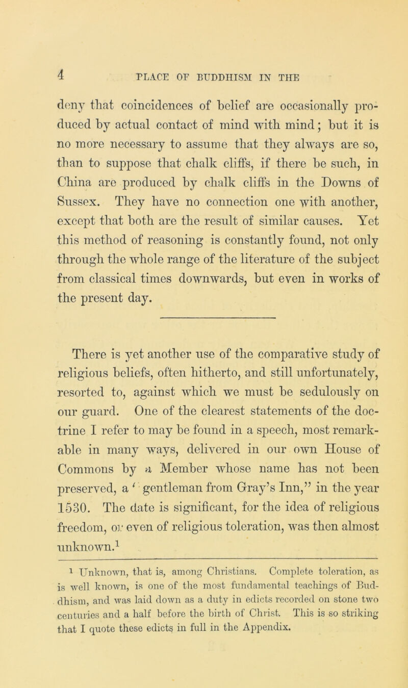 deny that coincidences of belief are occasionally pro- duced by actual contact of mind with mind; but it is no more necessary to assume that they always are so, than to suppose that chalk cliffs, if there be such, in China are produced by chalk cliffs in the Downs of Sussex. They have no connection one with another, except that both are the result of similar causes. Yet this method of reasoning is constantly found, not only through the whole range of the literature of the subject from classical times downwards, but even in works of the present day. There is yet another use of the comparative study of religious beliefs, often hitherto, and still unfortunately, resorted to, against which we must be sedulously on our guard. One of the clearest statements of the doc- trine I refer to may be found in a speech, most remark- able in many ways, delivered in our own House of Commons by a Member whose name has not been preserved, a ^ gentleman from Gray’s Inn,” in the year 1530. The date is significant, for the idea of religious freedom, oi.' even of religious toleration, was then almost unknown.^ 1 Unknown, that is, among Christians. Complete toleration, as is well known, is one of the most fundamental teachings of Bud- dhism, and was laid down as a duty in edicts recorded on stone two centuries and a half before the birth of Chiist. This is so striking that I quote these edicts in full in the Appendix.