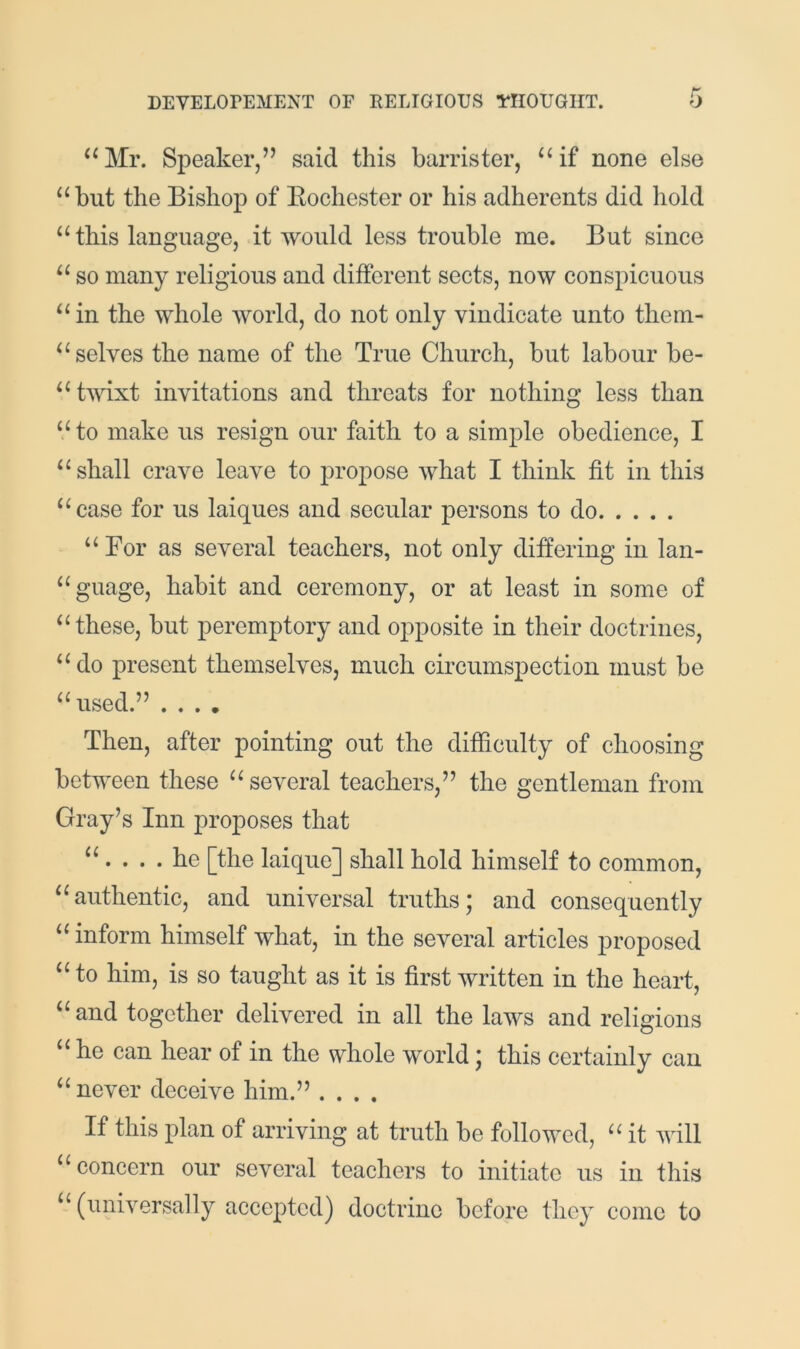 ‘^Mr. Speaker,” said this barrister, “if none else “ blit the Bishop of Eochester or his adherents did hold “ this language, it would less trouble me. But since “ so many religious and different sects, now conspicuous “in the whole world, do not only vindicate unto them- “ selves the name of the True Church, but labour be- “twixt invitations and threats for nothing less than “ to make us resign our faith to a simple obedience, I “shall crave leave to propose what I think fit in this “case for us laiques and secular persons to do “ For as several teachers, not only differing in lan- “guage, habit and ceremony, or at least in some of “these, but peremptory and opposite in their doctrines, “do present themselves, much circumspection must be “used.” .... Then, after pointing out the difficulty of choosing between these “several teachers,” the gentleman from Gray’s Inn proposes that “. . . .he [the laique] shall hold himself to common, “authentic, and universal truths; and consequently “ inform himself what, in the several articles proposed “ to him, is so taught as it is first written in the heart, “ and together delivered in all the laws and religions “ he can hear of in the whole world; this certainly can “ never deceive him.” .... If this plan of arriving at truth be followed, “ it ivill “concern our several teachers to initiate us in this “ (universally accepted) doctrine before they come to