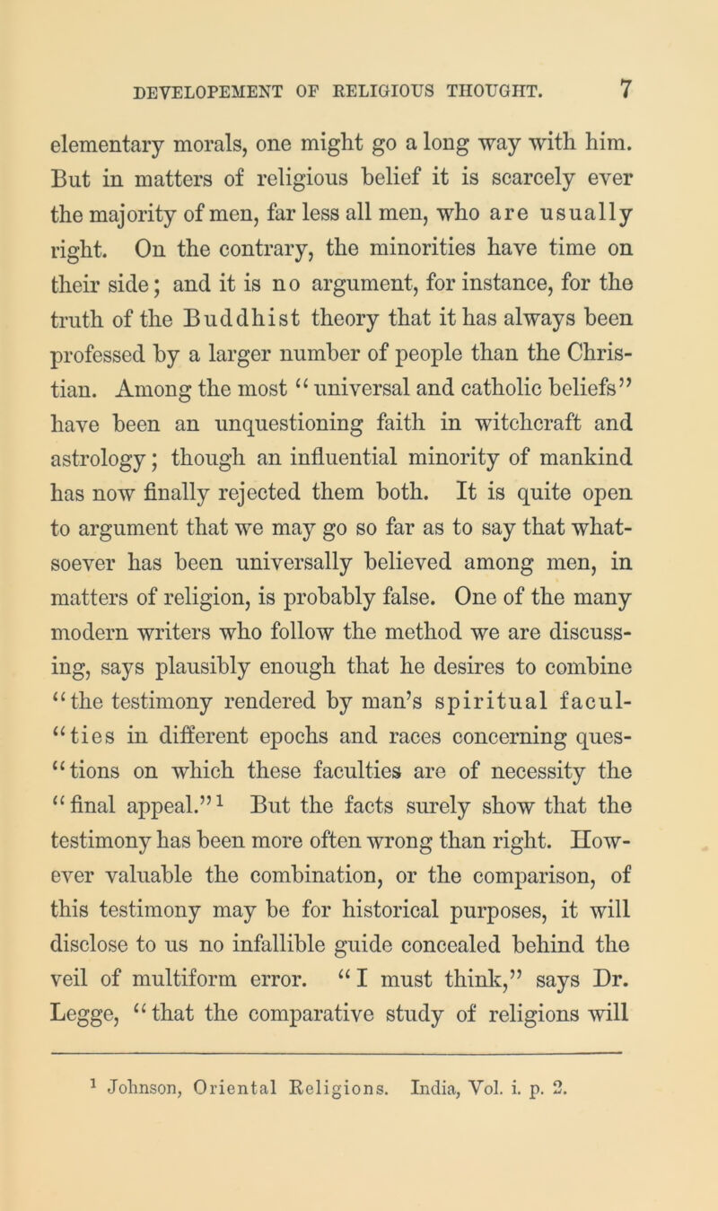 elementary morals, one might go a long way with him. But in matters of religious belief it is scarcely ever the majority of men, far less all men, who are usually right. On the contrary, the minorities have time on their side; and it is no argument, for instance, for the truth of the Buddhist theory that it has always been professed by a larger number of people than the Chris- tian. Among the most “ universal and catholic beliefs” have been an unquestioning faith in witchcraft and astrology; though an influential minority of mankind has now finally rejected them both. It is quite open to argument that we may go so far as to say that what- soever has been universally believed among men, in matters of religion, is probably false. One of the many modern writers who follow the method we are discuss- ing, says plausibly enough that he desires to combine ^Hhe testimony rendered by man’s spiritual facul- “ties in different epochs and races concerning ques- “tions on which these faculties are of necessity the final appeal.”^ But the facts surely show that the testimony has been more often wrong than right. How- ever valuable the combination, or the comparison, of this testimony may be for historical purposes, it will disclose to us no infallible guide concealed behind the veil of multiform error. “ I must think,” says Dr. Legge, ^‘that the comparative study of religions will ^ Johnson, Oriental Religions. India, Vol. i. p. 2.