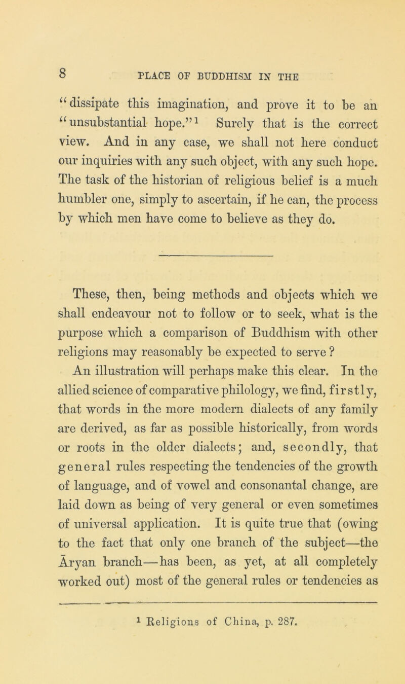 “dissipate this imagination, and prove it to be an “unsubstantial' hope.”^ Surely that is the correct view. And in any case, we shall not here conduct our inquiries with any such object, with any such hope. The task of the historian of religious belief is a much humbler one, simply to ascertain, if he can, the process by which men have come to believe as they do. These, then, being methods and objects which we shall endeavour not to follow or to seek, what is the purpose which a comparison of Buddhism with other religions may reasonably be expected to serve ? An illustration will perhaps make this clear. In the allied science of comparative philology, we find, fir stljq that words in the more modern dialects of any family are derived, as far as possible historically, from words or roots in the older dialects; and, secondly, that general rules respecting the tendencies of the growth of language, and of vowel and consonantal change, are laid down as being of very general or even sometimes of universal application. It is quite true that (owing to the fact that only one branch of the subject—the Aryan branch—has been, as yet, at all completely worked out) most of the general rules or tendencies as ^ Keligions of China, p. 287.