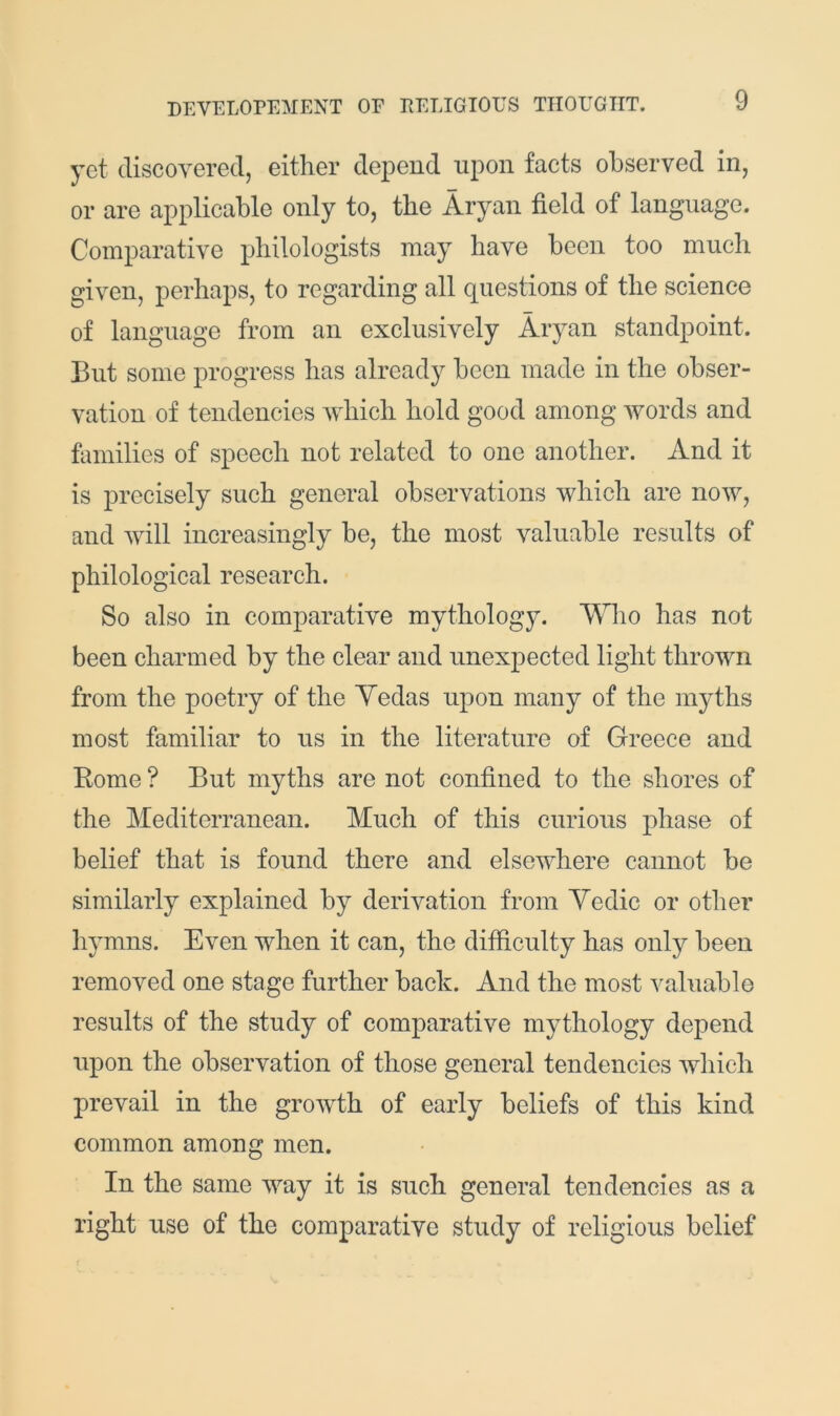 yet discoyered, either depend upon facts observed in, or are applicable only to, the Aryan field of language. Comparative philologists may have been too much given, perhaps, to regarding all questions of the science of language from an exclusively Aryan standpoint. But some progress has already been made in the obser- vation of tendencies which hold good among words and hnnilies of speech not related to one another. And it is precisely such general observations which are now, and will increasingly be, the most valuable results of philological research. So also in comparative mythology. Who has not been charmed by the clear and nnexj)ected light thrown from the poetry of the Yedas upon many of the myths most familiar to ns in the literature of Greece and Rome ? But myths are not confined to the shores of the Mediterranean. Much of this curious phase of belief that is found there and elsewhere cannot be similarly explained by derivation from Yedic or other liymns. Even when it can, the difficulty has only been removed one stage further back. And the most valuable results of the study of comparative mythology depend upon the observation of those general tendencies which prevail in the growth of early beliefs of this kind common among men. In the same way it is such general tendencies as a right use of the comparative study of religious belief