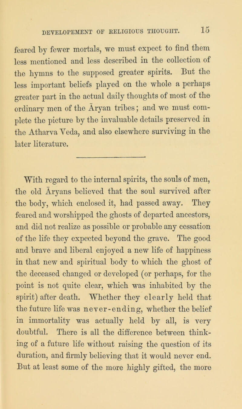 feared by fewer mortals, we must expect to find them less mentioned and less described in the collection of the hymns to the supposed greater spirits. But the less important beliefs played on the whole a perhaps greater part in the actual daily thoughts of most of the ordinary men of the Aryan tribes; and we must com- plete the picture by the invaluable details preserved in the Atharva Ycda, and also elsewhere surviving in the later literature. With regard to the internal spirits, the souls of men, the old Aryans believed that the soul survived after the body, which enclosed it, had passed away. They feared and worshipped the ghosts of departed ancestors, and did not realize as possible or probable any cessation of the life they expected beyond the grave. The good and brave and liberal enjoyed a new life of happiness in that new and spiritual body to which the ghost of the deceased changed or developed (or perhaps, for the point is not quite clear, which was inhabited by the spirit) after death. Whether they clearly held that the future life was never-ending, whether the belief in immortality was actually held by all, is very doubtful. There is all the difference between think- ing of a future life without raising the question of its duration, and firmly believing that it would never end. But at least some of the more highly gifted, the more