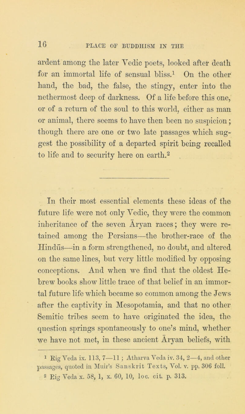 IG ardent among the later Yedic poets, looked after deatli for an immortal life of sensual blissd On tlie other hand, the bad, the false, the stingy, enter into the nethermost deep of darkness. Of a life before this one, or of a return of the soul to this world, either as man or animal, there seems to have then been no suspicion; though there are one or two late passages which sug- gest the possibility of a departed spirit being recalled to life and to security here on earth.^ In their most essential elements these ideas of the future life were not only Yedic, they were the common inheritance of the seven Aryan races; they were re- tained among the Persians—the brother-race of the Hindus—in a form strengthened, no doubt, and altered on the same lines, but very little modified by opposing conceptions. And when we find that the oldest He- brew books show little trace of that belief in an immor- tal future life which became so common among the Jews after the captivity in Mesopotamia, and that no other Semitic tribes seem to have originated the idea, the question springs spontaneously to one’s mind, whether we have not met, in these ancient Aryan beliefs, with ^ Kig Veda ix. 113, 7—11 ; Atharva Veda iv. 34, 2—4, and other passages, quoted in Muir’s Sanskrit Texts, Vol. v. pp. 306 foil.