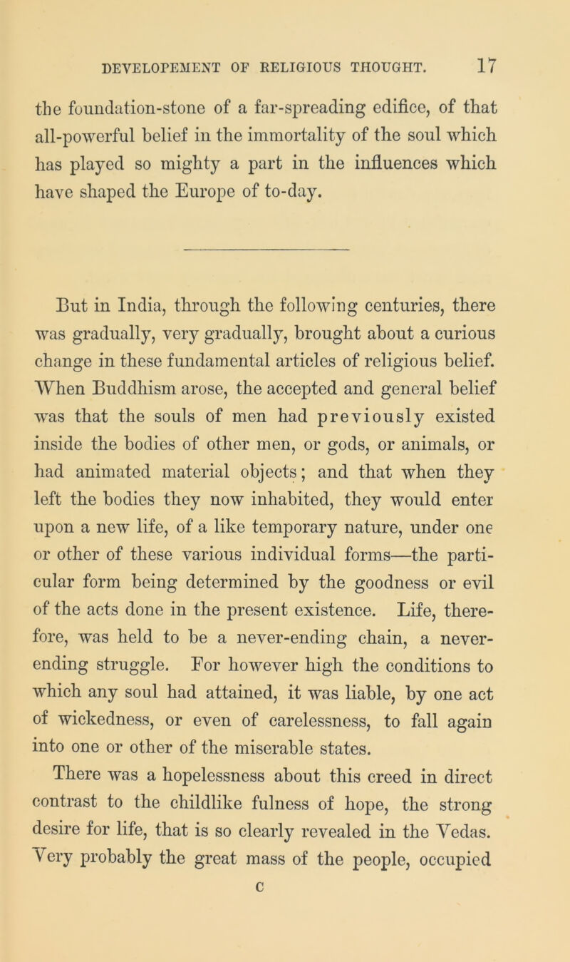 the foundation-stone of a far-spreading edifice, of that all-powerful belief in the immortality of the soul which has played so mighty a part in the influences which have shaped the Europe of to-day. But in India, through the following centuries, there was gradually, very gradually, brought about a curious change in these fundamental articles of religious belief. When Buddhism arose, the accepted and general belief was that the souls of men had previously existed inside the bodies of other men, or gods, or animals, or had animated material objects; and that when they left the bodies they now inhabited, they would enter upon a new life, of a like temporary nature, under one or other of these various individual forms—the parti- cular form being determined by the goodness or evil of the acts done in the present existence. Life, there- fore, was held to be a never-ending chain, a never- ending struggle. For however high the conditions to which any soul had attained, it was liable, by one act of wickedness, or even of carelessness, to fall again into one or other of the miserable states. There was a hopelessness about this creed in direct contrast to the childlike fulness of hope, the strong desire for life, that is so clearly revealed in the Yedas. Very probably the great mass of the people, occupied c