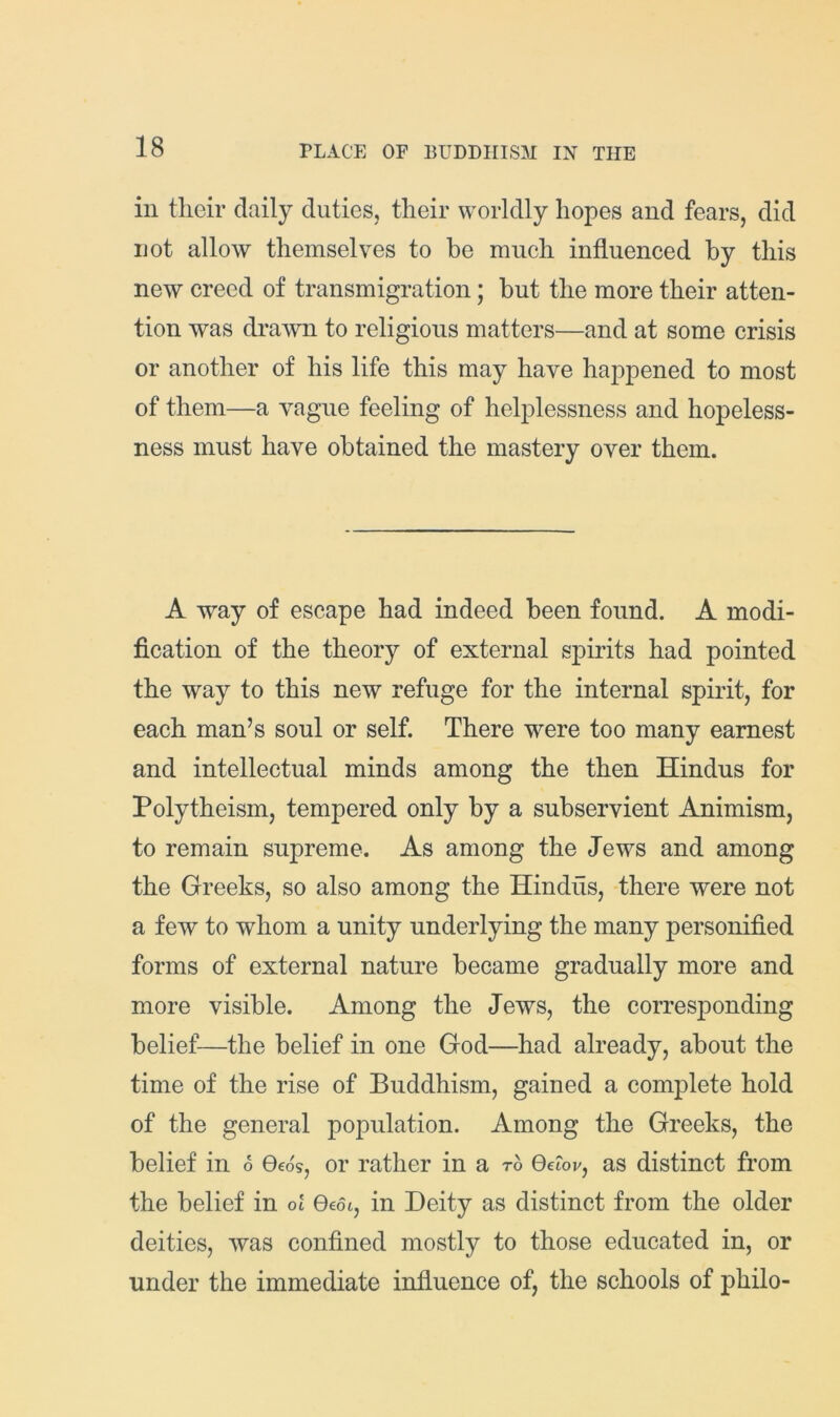 ill their daily duties, their worldly hopes and fears, did not allow themselves to he much influenced by this new creed of transmigration; but the more their atten- tion was drawn to religious matters—and at some crisis or another of his life this may have happened to most of them—a vague feeling of helplessness and hopeless- ness must have obtained the mastery over them. A way of escape had indeed been found. A modi- fication of the theory of external spirits had pointed the way to this new refuge for the internal spirit, for each man’s soul or self. There were too many earnest and intellectual minds among the then Hindus for Polytheism, tempered only by a subservient Animism, to remain supreme. As among the Jews and among the Greeks, so also among the Hindus, there were not a few to whom a unity underlying the many personified forms of external nature became gradually more and more visible. Among the Jews, the corresponding belief—the belief in one God—^had already, about the time of the rise of Buddhism, gained a complete hold of the general population. Among the Greeks, the belief in S Oeos, or rather in a to 0e?oj/, as distinct from the belief in ot Qedi, in Deity as distinct from the older deities, was confined mostly to those educated in, or under the immediate influence of, the schools of philo-