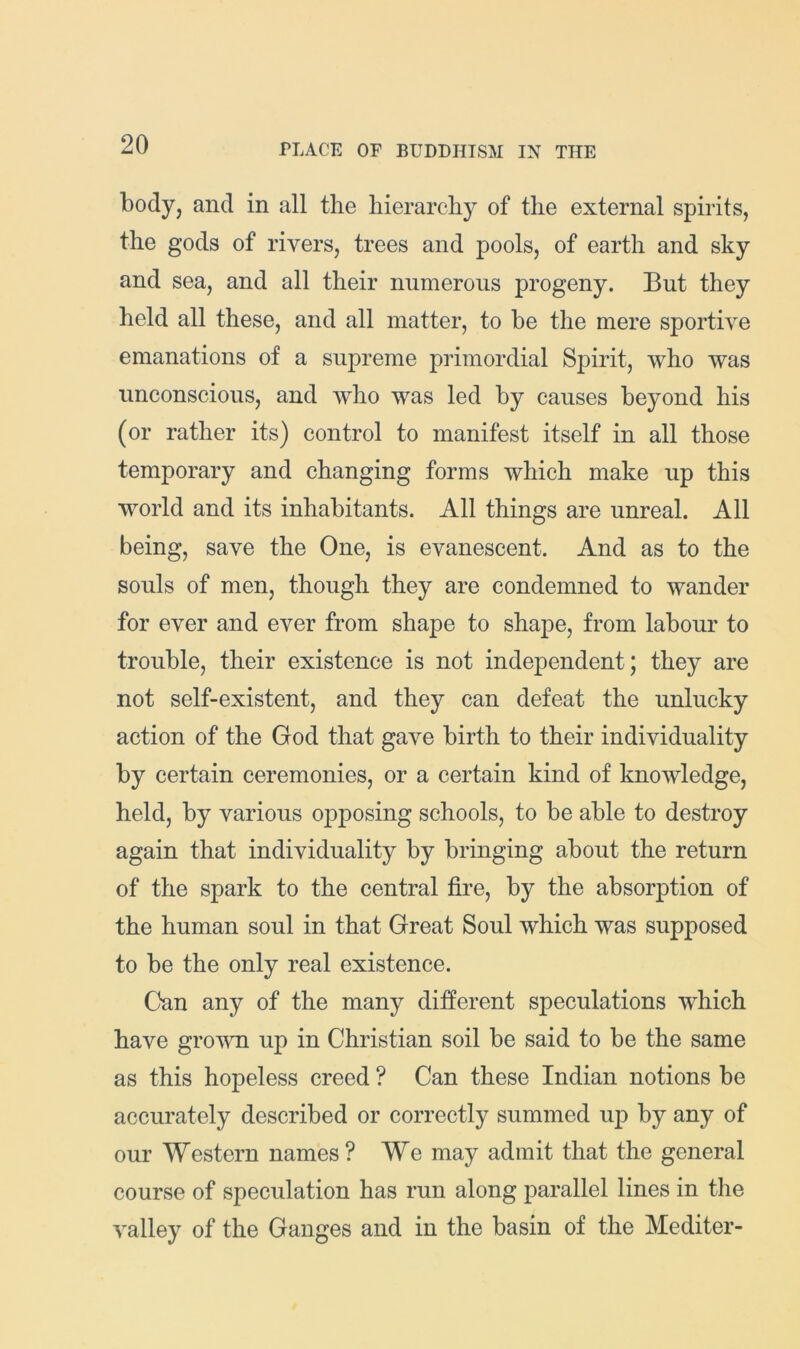 body, and in all the hierarchy of the external spirits, the gods of rivers, trees and pools, of earth and sky and sea, and all their numerous progeny. But they held all these, and all matter, to be the mere sportive emanations of a supreme primordial Spirit, who was unconscious, and who was led by causes beyond his (or rather its) control to manifest itself in all those temporary and changing forms which make up this world and its inhabitants. All things are unreal. All being, save the One, is evanescent. And as to the souls of men, though they are condemned to wander for ever and ever from shape to shape, from labour to trouble, their existence is not indej)endent; they are not self-existent, and they can defeat the unlucky action of the God that gave birth to their individuality by certain ceremonies, or a certain kind of knowledge, held, by various oj)posing schools, to be able to destroy again that individuality by bringing about the return of the spark to the central fire, by the absorption of the human soul in that Great Soul which was supposed to be the only real existence. Can any of the many different speculations which have grown up in Christian soil be said to be the same as this hopeless creed ? Can these Indian notions be accurately described or correctly summed up by any of our Western names? We may admit that the general course of speculation has run along parallel lines in the valley of the Ganges and in the basin of the Mediter-