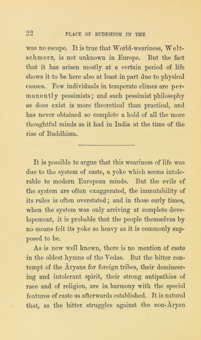 was no escape. It is true that World-weariness, Welt- schmerz, is not unknown in Europe. But the fact that it has arisen mostly at a certain period of life shows it to he here also at least in part due to physical causes. Few individuals in temperate climes are per- manently pessimists; and such pessimist philosophy as does exist is more theoretical than practical, and has never obtained so complete a hold of all the more thoughtful minds as it had in India at the time of the rise of Buddhism. It is possible to argue that this weariness of life was due to the system of caste, a yoke which seems intole- rable to modern European minds. But the evils of the system are often exaggerated, the immutability of its rules is often overstated; and in those early times, when the system was only arriving at complete deve- lopement, it is probable that the people themselves by no means felt its yoke so heavy as it is commonly sup- posed to be. As is now well known, there is no mention of caste in the oldest hymns of the Yedas. But the bitter con- tempt of the Aryans for foreign tribes, their domineer- ing and intolerant spirit, their strong antipathies of race and of religion, are in harmony with the sjiecial features of caste as afterwards established. It is natural that, as the bitter struggles against the non-Aryan