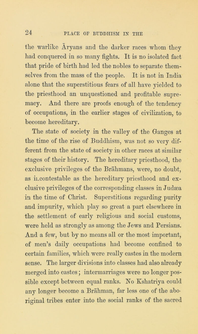 the warlike Aryans and the darker races whom they had conquered in so many fights. It is no isolated fact that pride of birth had led the nobles to separate them- selves from the mass of the people. It is not in India alone that the superstitious fears of all have yielded to the priesthood an unquestioned and profitable supre- macy. And there are proofs enough of the tendency of occupations, in the earlier stages of civilization, to become hereditary. The state of society in the valley of the Ganges at the time of the rise of Buddhism, was not so very dif- ferent from the state of society in other races at similar stages of their history. The hereditary priesthood, the exclusive privileges of the Brahmans, were, no doubt, as incontestable as the hereditary priesthood and ex- clusive privileges of the corresponding classes in Judsea in the time of Christ. Superstitions regarding purity and impurity, which play so great a part elsewhere in the settlement of early religious and social customs, were held as strongly as among the Jews and Persians. And a few, but by no means all or the most important, of men’s daily occupations had become confined to certain families, which were really castes in the modern sense. The larger divisions into classes had also already merged into castes; intermarriages were no longer pos- sible except between equal ranks. No Kshatriya could any longer become a Brahman, far less one of the abo- riginal tribes enter into the social ranks of the sacred