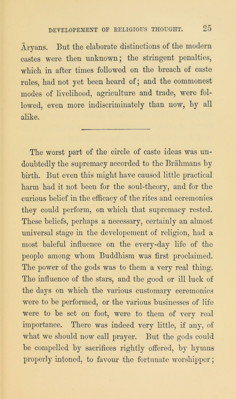 Aryans. But the elaborate distinctions of the modern castes were then unknown; the stringent penalties, which in after times followed on the breach of caste rules, had not yet been heard of; and the commonest modes of livelihood, agriculture and trade, were fol- lowed, even more indiscriminately than now, by all alike. The worst part of the circle of caste ideas was un- doubtedly the supremacy accorded to the Brahmans by birth. But even this might have caused little practical harm had it not been for the soul-theory, and for the curious belief in the efficacy of the rites and ceremonies they could perform, on which that supremacy rested. These beliefs, perhaps a necessary, certainly an almost universal stage in the developement of religion, had a most baleful influence on the every-day life of the people among whom Buddhism was first proclaimed. The power of the gods was to them a very real thing. The influence of the stars, and the good or ill luck of the days on which the various customary ceremonies were to be performed, or the various businesses of life were to be set on foot, were to them of very real importance. There was indeed very little, if any, of what we should now call prayer. But the gods could be compelled by sacrifices rightly offered, by hymns properly intoned, to favour the fortunate worshipper;