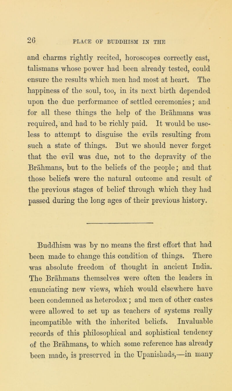 20 and charms rightly recited, horoscopes correctly cast, talismans whose power had been already tested, could ensure the results which men had most at heart. The happiness of the soul, too, in its next birth depended upon the due performance of settled ceremonies; and for all these things the help of the Brahmans was required, and had to be richly paid. It would be use- less to attempt to disguise the evils resulting from such a state of things. But we should never forget that the evil was due, not to the depravity of the Brahmans, but to the beliefs of the people; and that those beliefs were the natural outcome and result of the previous stages of belief through which they had passed during the long ages of their previous history. Buddhism was by no means the first effort that had been made to change this condition of things. There was absolute freedom of thought in ancient India. The Brahmans themselves were often the leaders in enunciating new views, which would elsewhere have been condemned as heterodox; and men of other castes were allowed to set up as teachers of systems really incompatible with the inherited beliefs. Invaluable records of this philosophical and sophistical tendency of the Brahmans, to which some reference has already been made, is preserved in the Upanishads,—in many