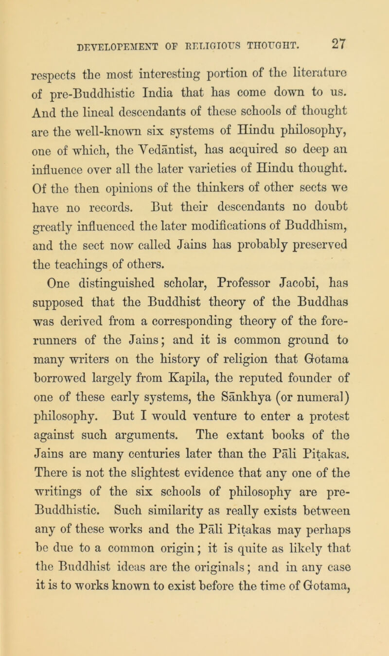 respects the most interesting portion of the literaturo of pre-Buddhistic India that has come down to us. And the lineal descendants of these schools of thought are the well-kno^^m six systems of Hindu philosophy, one of which, the Yedantist, has acquired so deep an influence over all the later varieties of Hindu thought. Of the then opinions of the thinkers of other sects we have no records. But their descendants no doubt greatly influenced the later modifications of Buddhism, and the sect now called Jains has probably preserved the teachings of others. One distinguished scholar. Professor Jacobi, has supposed that the Buddhist theory of the Buddhas was derived from a corresponding theory of the fore- runners of the Jains; and it is common ground to many writers on the history of religion that Gotama borrowed largely from Kapila, the reputed founder of one of these early systems, the Sankhya (or numeral) philosophy. But I would venture to enter a protest against such arguments. The extant books of the Jains are many centuries later than the Pali Pitakas. There is not the slightest evidence that any one of the writings of the six schools of philosophy are pre- Buddhistic. Such similarity as really exists between any of these works and the Pali Pitakas may perhaps be due to a common origin; it is quite as likely that the Buddhist ideas are the originals; and in any case it is to works known to exist before the time of Gotama,