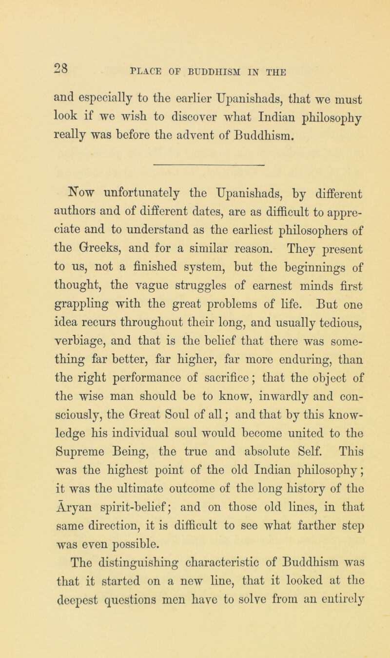 23 and especially to the earlier Upanishads, that we must look if we wish to discover what Indian philosophy really was before the advent of Buddhism. How unfortunately the Upanishads, by different authors and of diifferent dates, are as difficult to appre- ciate and to understand as the earliest philosophers of the Greeks, and for a similar reason. They present to us, not a finished system, but the beginnings of thought, the vague struggles of earnest minds first grappling with the great problems of life. But one idea recurs throughout their long, and usually tedious, verbiage, and that is the belief that there was some- thing far better, far higher, far more enduring, than the right performance of sacrifice; that the object of the wise man should be to know, inwardly and con- sciously, the Great Soul of all; and that by this know- ledge his individual soul would become united to the Supreme Being, the true and absolute Self. This was the highest point of the old Indian philosophy; it was the ultimate outcome of the long history of the Aryan spirit-belief; and on those old lines, in that same direction, it is difficult to see what farther step was even possible. The distinguishing characteristic of Buddhism was that it started on a new line, that it looked at tlie deepest questions men have to solve from an entirely