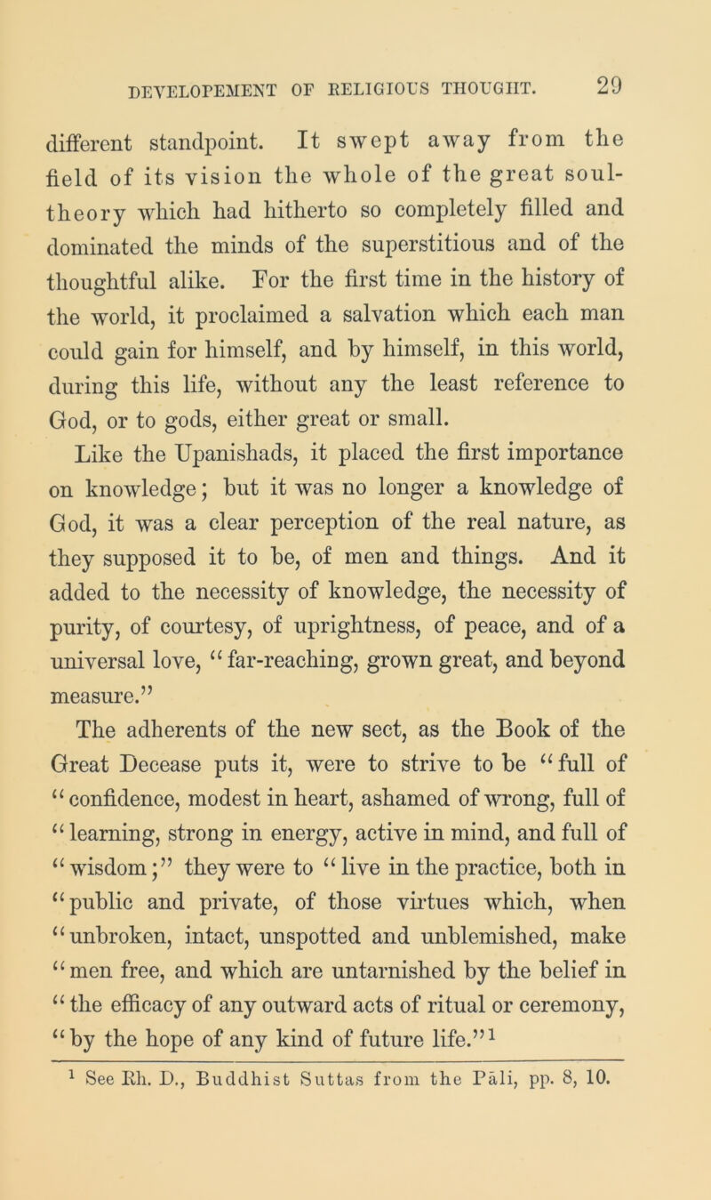 different standpoint. It swept away from the field of its vision the whole of the great soul- theory which had hitherto so completely filled and dominated the minds of the superstitious and of the thoughtful alike. For the first time in the history of the world, it proclaimed a salvation which each man could gain for himself, and by himself, in this world, during this life, without any the least reference to God, or to gods, either great or small. Like the Upanishads, it placed the first importance on knowledge; hut it was no longer a knowledge of God, it was a clear perception of the real nature, as they supposed it to he, of men and things. And it added to the necessity of knowledge, the necessity of purity, of courtesy, of uprightness, of peace, and of a universal love, “ far-reaching, grown great, and beyond measure.” The adherents of the new sect, as the Book of the Great Decease puts it, were to strive to be full of “ confidence, modest in heart, ashamed of wrong, full of learning, strong in energy, active in mind, and full of wisdomthey were to live in the practice, both in “public and private, of those vii'tues which, when “unbroken, intact, unspotted and unblemished, make “men free, and which are untarnished by the belief in “ the efficacy of any outward acts of ritual or ceremony, “by the hope of any kind of future life.”^ ^ See Eh. D., Buddhist Suttas from the Pali, pp. 8, 10.