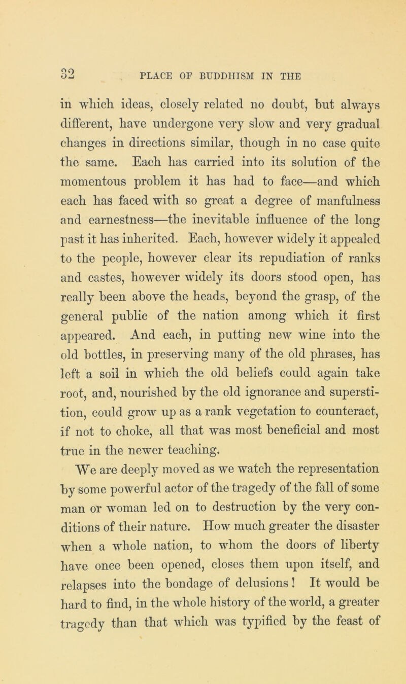 in which ideas, closely related no doubt, but always different, have undergone very slow and very gradual changes in directions similar, though in no case quite the same. Each has carried into its solution of the momentous problem it has had to face—and which each has faced with so great a degree of manfulness and earnestness—the inevitable influence of the long past it has inherited. Each, however widely it appealed to the people, however clear its repudiation of ranks and castes, however widely its doors stood open, has really been above the heads, beyond the grasp, of the general public of the nation among which it first appeared. And each, in putting new wine into the old bottles, in preserving many of the old phrases, has left a soil in which the old beliefs could again take root, and, nourished by the old ignorance and supersti- tion, could grow up as a rank vegetation to counteract, if not to choke, all that was most beneficial and most true in the newer teaching. We are deeply moved as we watch the representation by some powerful actor of the tragedy of the fall of some man or woman led on to destruction by the very con- ditions of their nature. How much greater the disaster when a whole nation, to whom the doors of liberty have once been opened, closes them upon itself, and relapses into the bondage of delusions! It would be hard to find, in the whole history of the world, a greater tragedy than that wliich was typified by the feast of