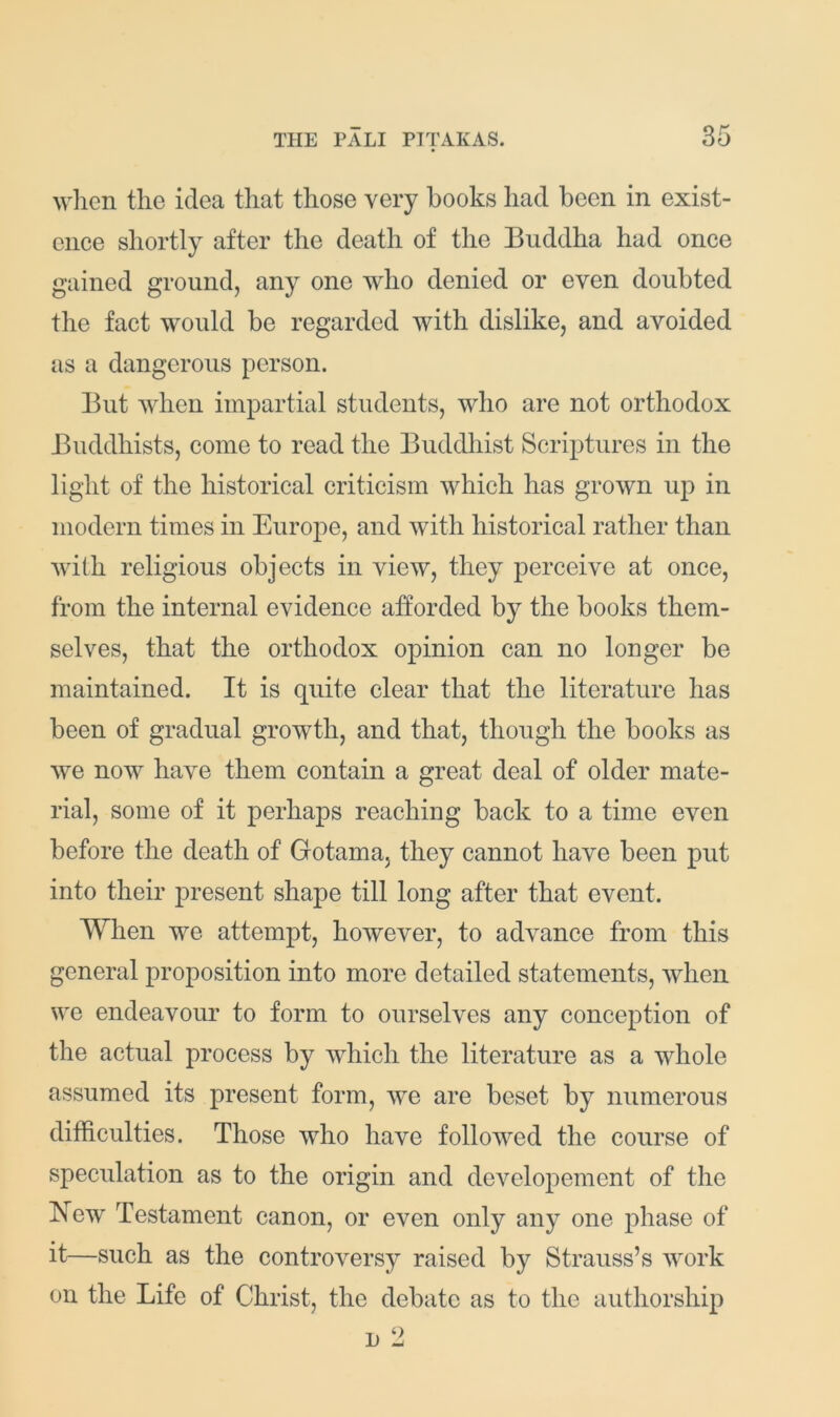 wlicn the idea that those very hooks had been in exist- ence shortly after the death of the Buddha had once gained ground, any one who denied or even doubted the fact would be regarded with dislike, and avoided as a dangerous person. But when impartial students, who are not orthodox Buddhists, come to read the Buddhist Scriptures in the light of the historical criticism which has grown up in modern times in Europe, and with historical rather than with religious objects in view, they perceive at once, from the internal evidence afforded by the books them- selves, that the orthodox opinion can no longer be maintained. It is quite clear that the literature has been of gradual growth, and that, though the books as we now have them contain a great deal of older mate- rial, some of it perhaps reaching back to a time even before the death of Gotama, they cannot have been put into their present shape till long after that event. When we attempt, however, to advance from this general proposition into more detailed statements, when we endeavour to form to ourselves any conception of the actual jirocess by which the literature as a whole assumed its present form, we are beset by numerous difficulties. Those who have followed the eourse of speculation as to the origin and developement of the blew Testament canon, or even only any one phase of it—such as the controversy raised by Strauss’s work on the Life of Christ, the debate as to the authorship n 2