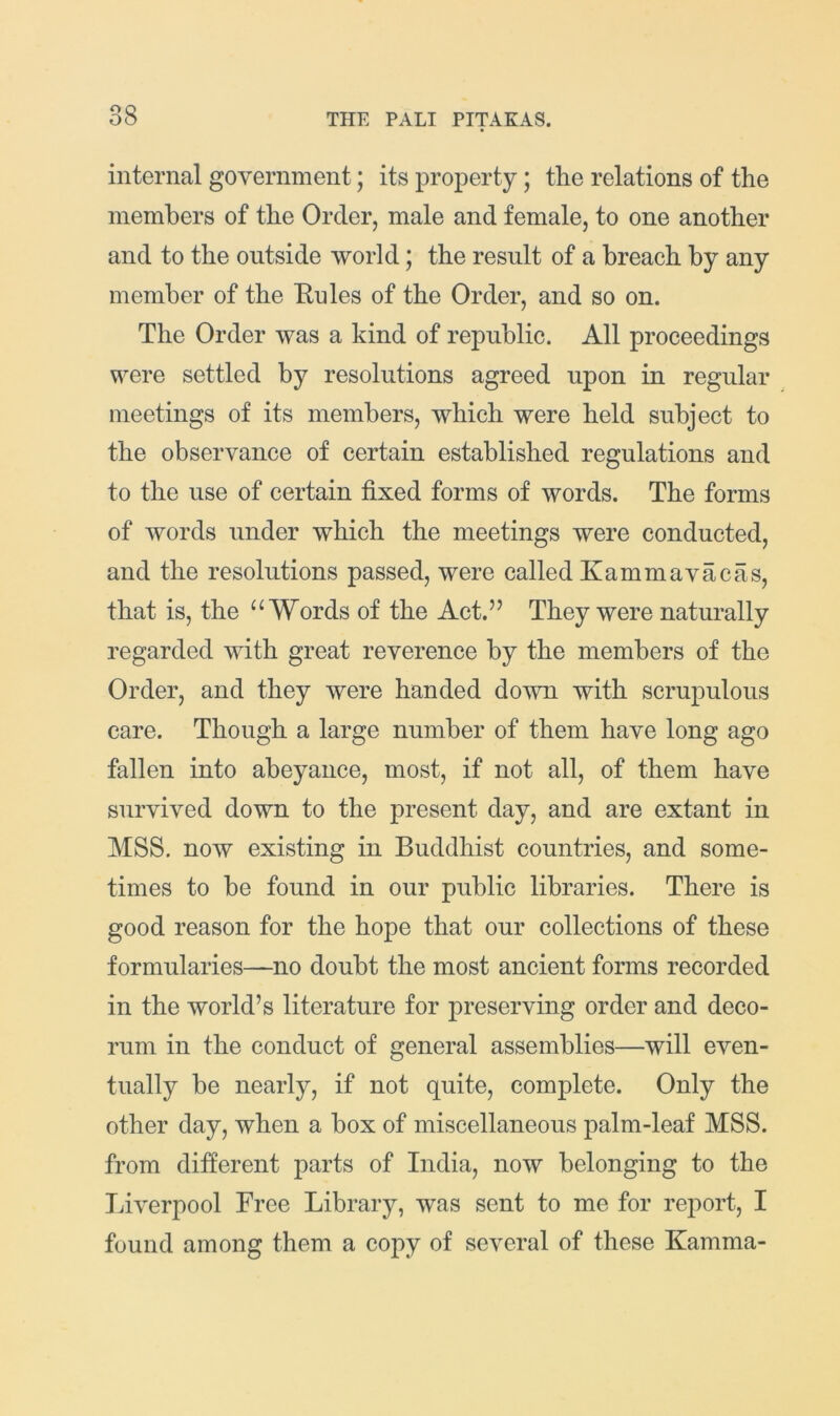 internal government; its property; the relations of the members of the Order, male and female, to one another and to the outside world; the result of a breach by any member of the Eules of the Order, and so on. The Order was a kind of republic. All proceedings were settled by resolutions agreed upon in regular meetings of its members, which were held subject to the observance of certain established regulations and to the use of certain fixed forms of words. The forms of words under which the meetings were conducted, and the resolutions passed, were called Kammavacas, that is, the “Words of the Act.” They were naturally regarded with great reverence by the members of the Order, and they were handed down with scrupulous care. Though a large number of them have long ago fallen into abeyance, most, if not all, of them have survived down to the present day, and are extant in MSS. now existing in Buddhist countries, and some- times to be found in our public libraries. There is good reason for the hope that our collections of these formularies—no doubt the most ancient forms recorded in the world’s literature for preserving order and deco- rum in the conduct of general assemblies—will even- tually be nearly, if not quite, complete. Only the other day, when a box of miscellaneous palm-leaf MSS. from different parts of India, now belonging to the Liverpool Free Library, was sent to me for report, I found among them a copy of several of these Kamma-