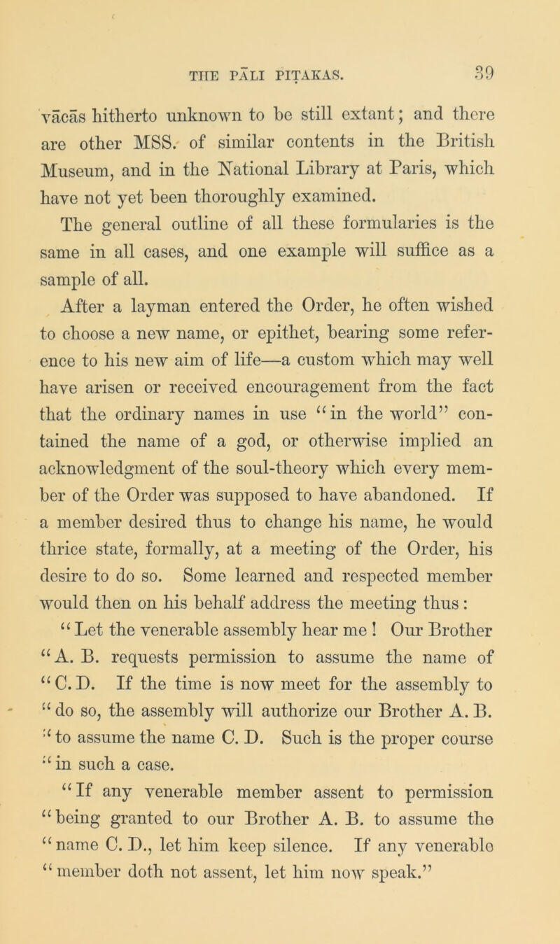 vacas hitherto unknown to he still extant; and there are other MSS/ of similar contents in the British Museum, and in the National Library at Paris, which have not yet been thoroughly examined. The general outline of all these formularies is the same in all cases, and one example will suffice as a sample of all. After a layman entered the Order, he often wished to choose a new name, or epithet, bearing some refer- ence to his new aim of life—a custom which may well have arisen or received encouragement from the fact that the ordinary names in use ‘^in the world” con- tained the name of a god, or otherwise implied an acknowledgment of the soul-theory which every mem- ber of the Order was supposed to have abandoned. If a member desired thus to change his name, he would thrice state, formally, at a meeting of the Order, his desire to do so. Some learned and respected member would then on his behalf address the meeting thus: “ Let the venerable assembly hear me ! Our Brother “A. B. requests permission to assume the name of “C. D. If the time is now meet for the assembly to do so, the assembly will authorize our Brother A. B. % to assume the name C. D. Such is the proper course in such a case. If any venerable member assent to permission “being granted to our Brother A. B. to assume the “name C. D., let him keep silence. If any venerable “ member doth not assent, let him now speak.”