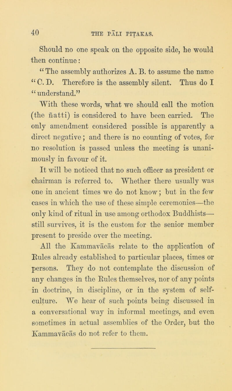 Should no one speak on the opposite side, he would then continue: “ The assembly authorizes A. B. to assume the name C. D. Therefore is the assembly silent. Thus do I understand.’^ With these words, what we should call the motion (the hatti) is considered to have been carried. The only amendment considered possible is apparently a direct negative; and there is no counting of votes, for no resolution is passed unless the meeting is unani- mously in favour of it. It will be noticed that no such officer as president or chairman is referred to. Whether there usually was one in ancient times we do not know; but in the few cases in which the use of these simple ceremonies—the only kind of ritual in use among orthodox Buddhists— still survives, it is the custom for the senior member present to preside over the meeting. All the Kammavacas relate to the application of Eules already established to particular places, times or persons. They do not contemplate the discussion of any changes in the Eules themselves, nor of any points in doctrine, in discipline, or in the system of self- culture. We hear of such points being discussed in a conversational way in informal meetings, and even sometimes in actual assemblies of the Order, but the Kammavacas do not refer to them.