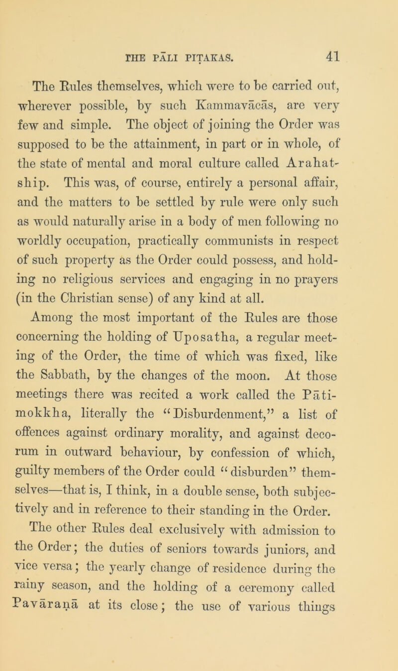 The Ellies themselves, which were to he carried out, wherever possible, by such Kammavacas, are very few and simple. The object of joining the Order was supposed to be the attainment, in part or in whole, of the state of mental and moral culture called Arahat' ship. This was, of course, entirely a personal affair, and the matters to be settled by rule were only such as would naturally arise in a body of men following no worldly occupation, practically communists in respect of such property as the Order could possess, and hold- ing no religious services and engaging in no prayers (in the Christian sense) of any kind at all. Among the most important of the Eules are those concerning the holding ofUposatha, a regular meet- ing of the Order, the time of which was fixed, like the Sabbath, by the changes of the moon. At those meetings there was recited a work called the P a ti- me kk ha, literally the Disburdenment,” a list of offences against ordinary morality, and against deco- rum in outward behaviour, by confession of which, guilty members of the Order could “ disburden” them- selves—that is, I think, in a double sense, both subjec- tively and in reference to their standing in the Order. The other Eules deal exclusively with admission to the Order * the duties of seniors towards juniors, and vice versa) the yearly change of residence during the rainy season, and the holding of a ceremony called Pavarana at its close) the use of various things