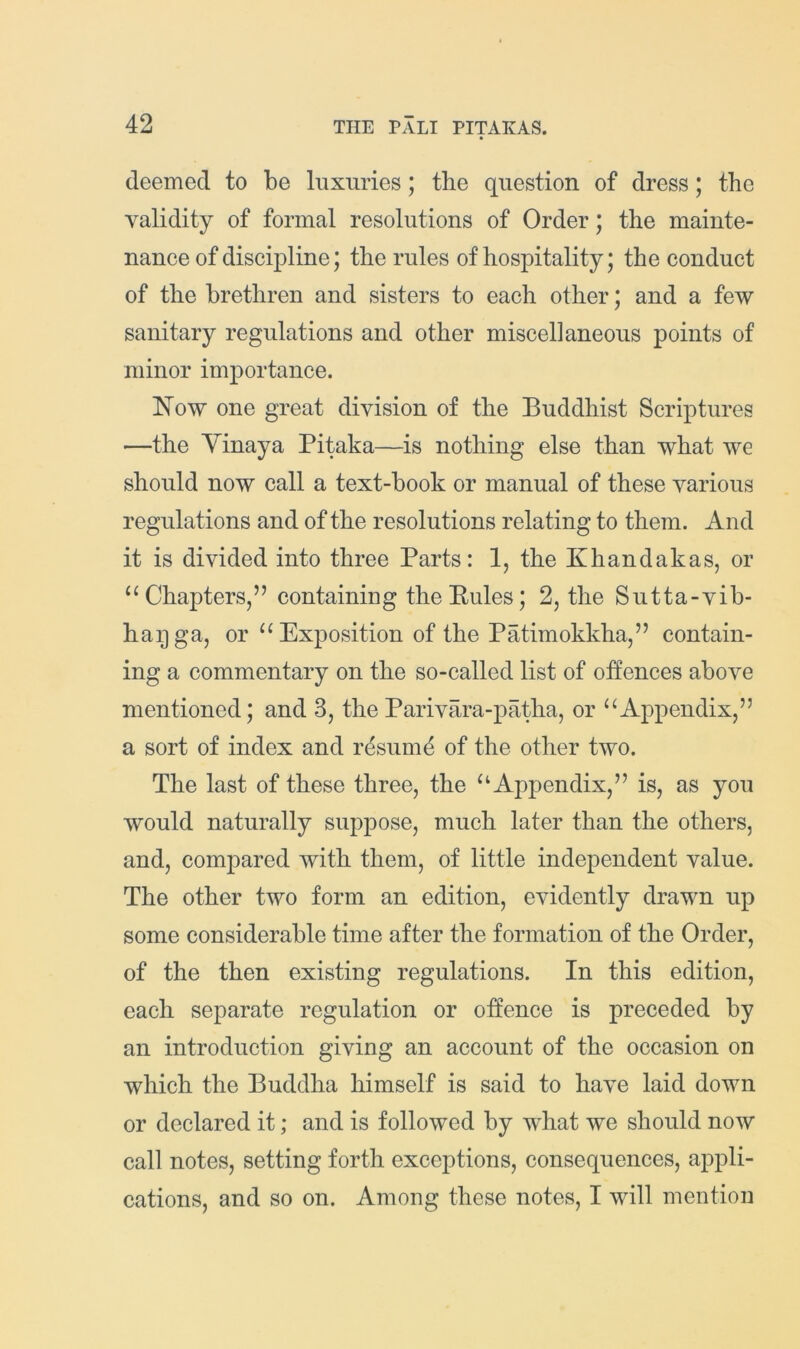 deemed to be luxuries; the question of dress; the validity of formal resolutions of Order; the mainte- nance of discipline; the rules of hospitality; the conduct of the brethren and sisters to each other; and a few sanitary regulations and other miscellaneous points of minor importance. 'Now one great division of the Buddhist Scriptures —the Yinaya Pitaka—is nothing else than what we should now call a text-book or manual of these various regulations and of the resolutions relating to them. And it is divided into three Parts: 1, the Khandakas, or ‘‘Chapters,” containing the Pules; 2, the Sutta-vib- haijga, or “Exposition of the Patimokkha,” contain- ing a commentary on the so-called list of offences above mentioned; and 3, theParivara-patha, or “Appendix,” a sort of index and r4suni4 of the other two. The last of these three, the “Appendix,” is, as you would naturally suppose, much later than the others, and, compared with them, of little independent value. The other two form an edition, evidently drawn up some considerable time after the formation of the Order, of the then existing regulations. In this edition, each separate regulation or offence is preceded by an introduction giving an account of the occasion on which the Buddha himself is said to have laid down or declared it; and is followed by what we should now call notes, setting forth exceptions, consequences, appli- cations, and so on. Among these notes, I will mention