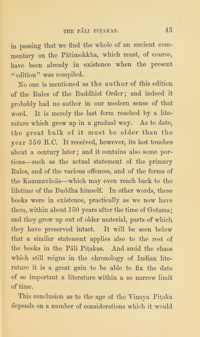 in passing that we find the whole of an ancient com- mentary on the Patimokkha, which must, of course, have been already in existence when the present “edition” was compiled. No one is mentioned as the author of this edition of the Kules of the Buddliist Order; and indeed it probably had no author in our modern sense of that word. It is merely the last form reached by a lite- rature which grew up in a gradual way. As to date, the great bulk of it must be older than the year 350 B.C. It received, however, its last touches about a century later; and it contains also some por- tions—such as the actual statement of the primary Eules, and of the various offences, and of the forms of the Kammavacas—which may even reach back to the lifetime of the Buddha himself. In other words, these books were in existence, practically as we now have them, within about 150 years after the time of Gotama; and they grew up out of older material, parts of which they have preserved intact. It will be seen below that a similar statement applies also to the rest of the books in the Pali Pitakas. And amid the chaos which still reigns in the chronology of Indian lite- rature it is a great gain to be able to fix the date of so important a literature within a so narrow limit of time. This conclusion as to the age of the Yinaya Pitaka depends on a number of considerations which it would