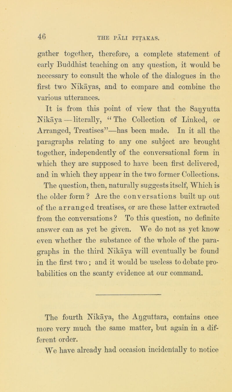 4G gather together, therefore, a conijilete statement of early Buddhist teaching on any question, it would be necessary to consult the whole of the dialogues in the first two Nikayas, and to compare and combine the various utterances. It is from this point of view that the Saqyutta Nikaya — literally, The Collection of Linked, or Arranged, Treatises”—has been made. In it all the paragraphs relating to any one subject are brought together, independently of the conversational form in which they are supposed to have been first delivered, and in which they appear in the two former Collections. The question, then, naturally suggests itself. Which is the older form? Are the conversations built up out of the arranged treatises, or are these latter extracted from the conversations ? To this question, no definite answer can as yet be given. We do not as yet know even Avhether the substance of the whole of the para- graphs in the third Nikaya will eventually be found in the first two; and it would be useless to debate pro- babilities on the scanty evidence at our command. The fourth Nikaya, the Apgiittara, contains once more very much the same matter, but again in a dif- ferent order. We have already had occasion incidentally to notice