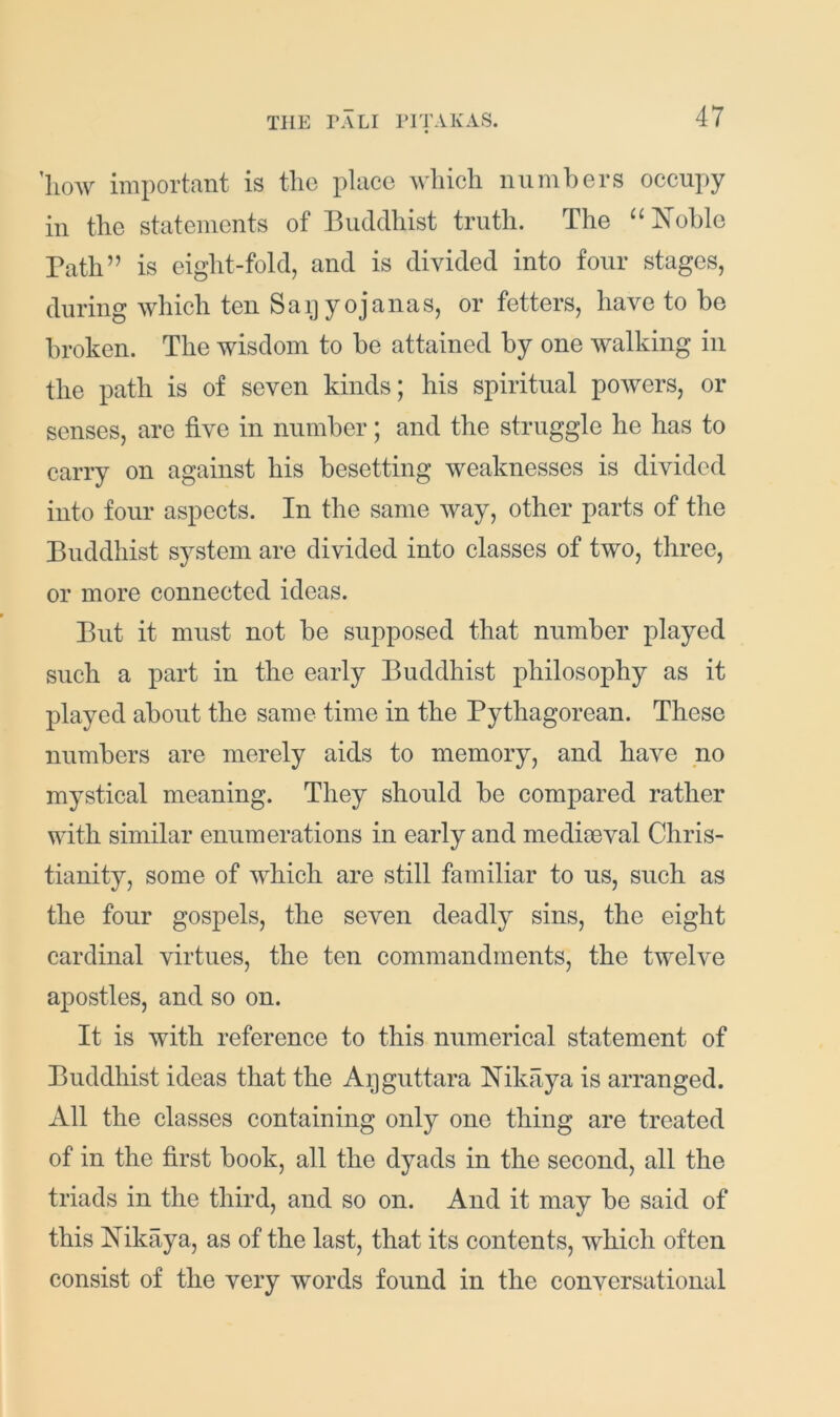 ’how important is the place Avhich niimhers occupy in the statements of Buddhist truth. The “l^ohle Bath” is eight-fold, and is divided into four stages, during which ten Saijyojanas, or fetters, have to be broken. The wisdom to be attained by one walking in the path is of seven kinds; his spiritual powers, or senses, are five in number; and the struggle he has to carry on against his besetting weaknesses is divided into four aspects. In the same way, other parts of the Buddhist system are divided into classes of two, three, or more connected ideas. But it must not be supposed that number played such a part in the early Buddhist philosophy as it played about the same time in the Pythagorean. These numbers are merely aids to memory, and have no mystical meaning. They should be compared rather with similar enumerations in early and medimval Chris- tianity, some of which are still familiar to us, such as the four gospels, the seven deadly sins, the eight cardinal virtues, the ten commandments, the twelve apostles, and so on. It is with reference to this numerical statement of Buddhist ideas that the Aijguttara Nikaya is arranged. All the classes containing only one thing are treated of in the first book, all the dyads in the second, all the triads in the third, and so on. And it may be said of this Nikaya, as of the last, that its contents, which often consist of the very words found in the conversational