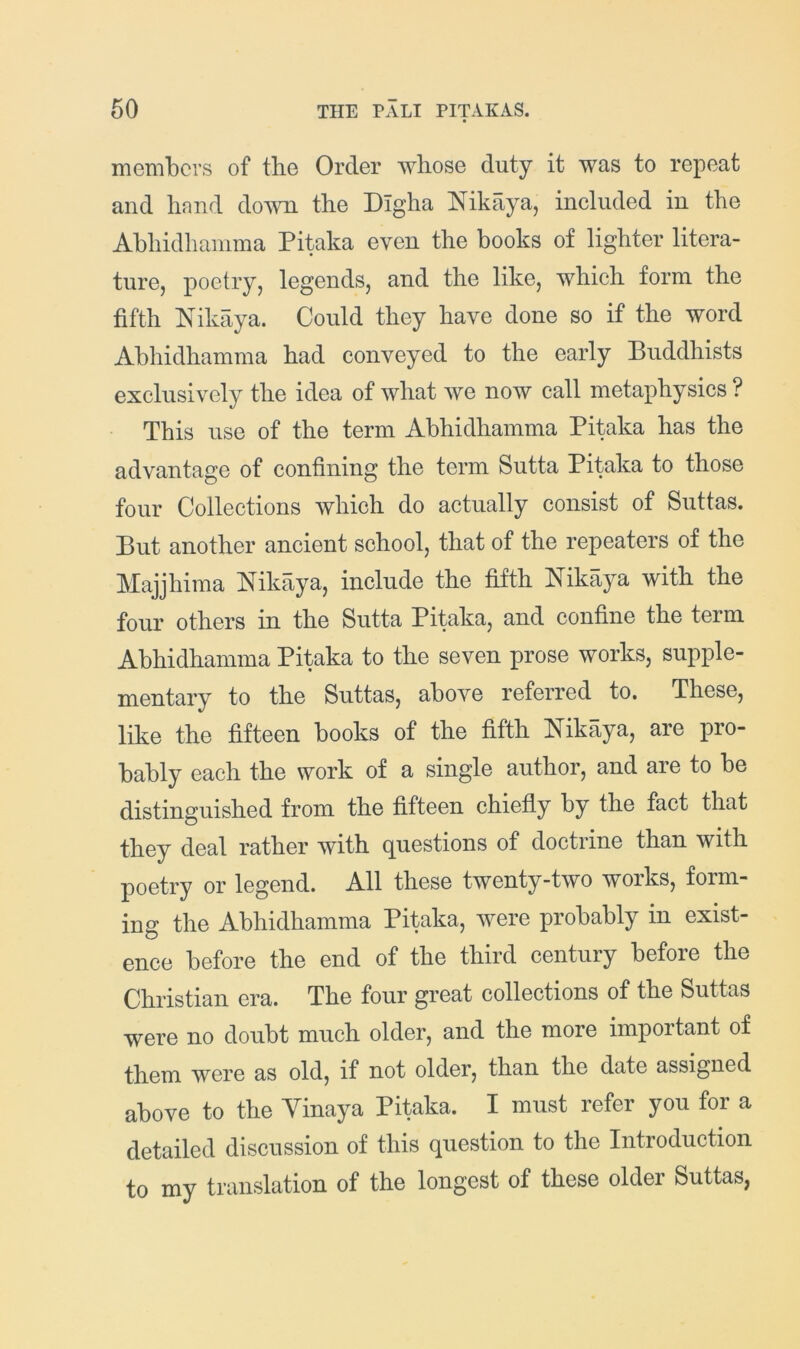 members of the Order whose duty it was to repeat and hand down the Digha Nikaya, included in the Abhidhamma Pitaka even the books of lighter litera- ture, poetry, legends, and the like, which form the fifth Nikaya. Could they have done so if the word Abhidhamma had conveyed to the early Buddhists exclusively the idea of what we now call metaphysics ? This use of the term Abhidhamma Pitaka has the advantage of confining the term Sutta Pitaka to those four Collections which do actually consist of Suttas. But another ancient school, that of the repeaters of the Majjhima Nikaya, include the fifth Nikaya with the four others in the Sutta Pitaka, and confine the term Abhidhamma Pitaka to the seven prose works, supple- mentary to the Suttas, above referred to. These, like the fifteen books of the fifth Nikaya, are pro- bably each the work of a single author, and are to be distinguished from the fifteen chiefly by the fact that they deal rather with questions of doctrine than with poetry or legend. All these twenty-two works, form- ing the Abhidhamma Pitaka, were probably in exist- ence before the end of the third century before the Christian era. The four great collections of the Suttas were no doubt much older, and the more important of them were as old, if not older, than the date assigned above to the Yinaya Pitaka. I must refer you for a detailed discussion of this question to the Introduction to my translation of the longest of these older Suttas,