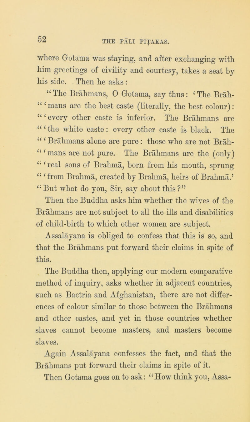 where Gotama was staying, and after exchanging with him greetings of civility and courtesy, takes a seat by his side. Then he asks: “ The Brahmans, 0 Gotama, say thus : ^ The Brah- ‘ mans are the best caste (literally, the best colour): “‘every other caste is inferior. The Brahmans are “‘the white caste: every other caste is black. The “ ‘ Brahmans alone are pure : those who are not Brah- “ ‘mans are not pure. The Brahmans are the (only) “ ‘real sons of Brahma, born from his mouth, sprung “ ‘ from Brahma, created by Brahma, heirs of Brahma.’ “ But what do you. Sir, say about this ?” Then the Buddha asks him whether the wives of the Brahmans are not subject to all the ills and disabilities of child-birth to which other women are subject. Assalayana is obliged to confess that this is so, and that the Brahmans put forward their claims in spite of this. The Buddha then, applying our modern comparative method of inquiry, asks whether in adjacent countries, such as Bactria and Afghanistan, there are not differ- ences of colour similar to those between the Brahmans and other castes, and yet in those countries whether slaves cannot become masters, and masters become slaves. Again Assalayana confesses the fact, and that the Brahmans put forward their claims in spite of it. Then Gotama goes on to ask: “How think you, Assa-