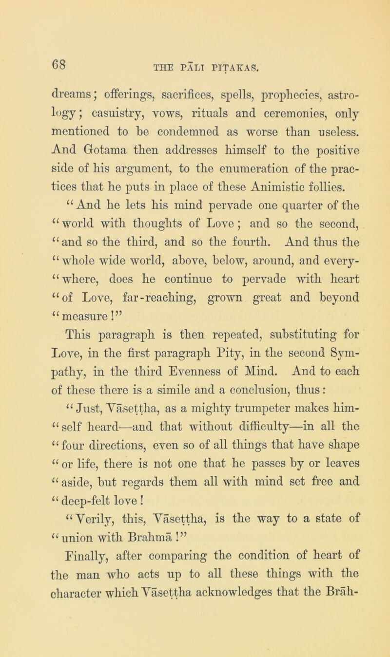 dreams; offerings, sacrifices, spells, prophecies, astro- logy; casuistry, vows, rituals and ceremonies, only mentioned to be condemned as worse than useless. And Gotama then addresses himself to the positive side of his argument, to the enumeration of the prac- tices that he puts in place of these Animistic follies. And he lets his mind pervade one quarter of the world with thoughts of Love; and so the second, “and so the third, and so the fourth. And thus the “whole wide world, above, below, around, and every- “ where, does he continue to pervade with heart “of Love, far-reaching, grown great and beyond “ measure!” This paragraph is then repeated, substituting for Love, in the first paragraph Pity, in the second Sym- pathy, in the third Evenness of Mind. And to each of these there is a simile and a conclusion, thus: “ Just, Yasettha, as a mighty trumpeter makes him- “self heard—and that without difficulty—in all the “four directions, even so of all things that have shape “ or life, there is not one that he passes by or leaves “ aside, but regards them all with mind set free and “ deep-felt love! “Yerily, this, Yasettha, is the way to a state of “ union with Brahma !” Pinally, after comparing the condition of heart of the man who acts up to all these things with the character which Yasettha acknowledges that the Brah-