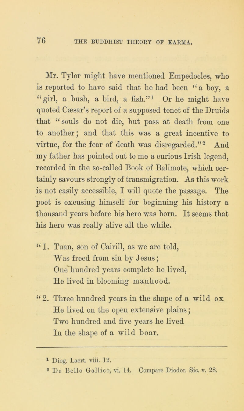 Mr. Tylor might have mentioned Empedocles, who is reported to have said that he had been “a hoy, a ‘^girl, a hush, a bird, a fish.”^ Or he might have quoted Caesar’s report of a supposed tenet of the Druids that ‘‘souls do not die, hut pass at death from one to another; and that this was a great incentive to virtue, for the fear of death was disregarded.” ^ And my father has pointed out to me a curious Irish legend, recorded in the so-called Book of Balimote, which cer- tainly savours strongly of transmigration. As this work is not easily accessible, I will quote the passage. The poet is excusing himself for beginning his history a thousand years before his hero was born. It seems that his hero was really alive all the while. “I. Tuan, son of Cairill, as we are told. Was freed from sin by Jesus; One'’hundred years complete he lived, He lived in blooming manhood. “2. Three hundred years in the shape of a wild ox He lived on the open extensive plains; Two hundred and five years he lived In the shape of a wild boar. ^ Diog. Laert. viii. 12. 2 De Bello Galileo, vi, 14. Compare Diodor. Sic. v. 28.