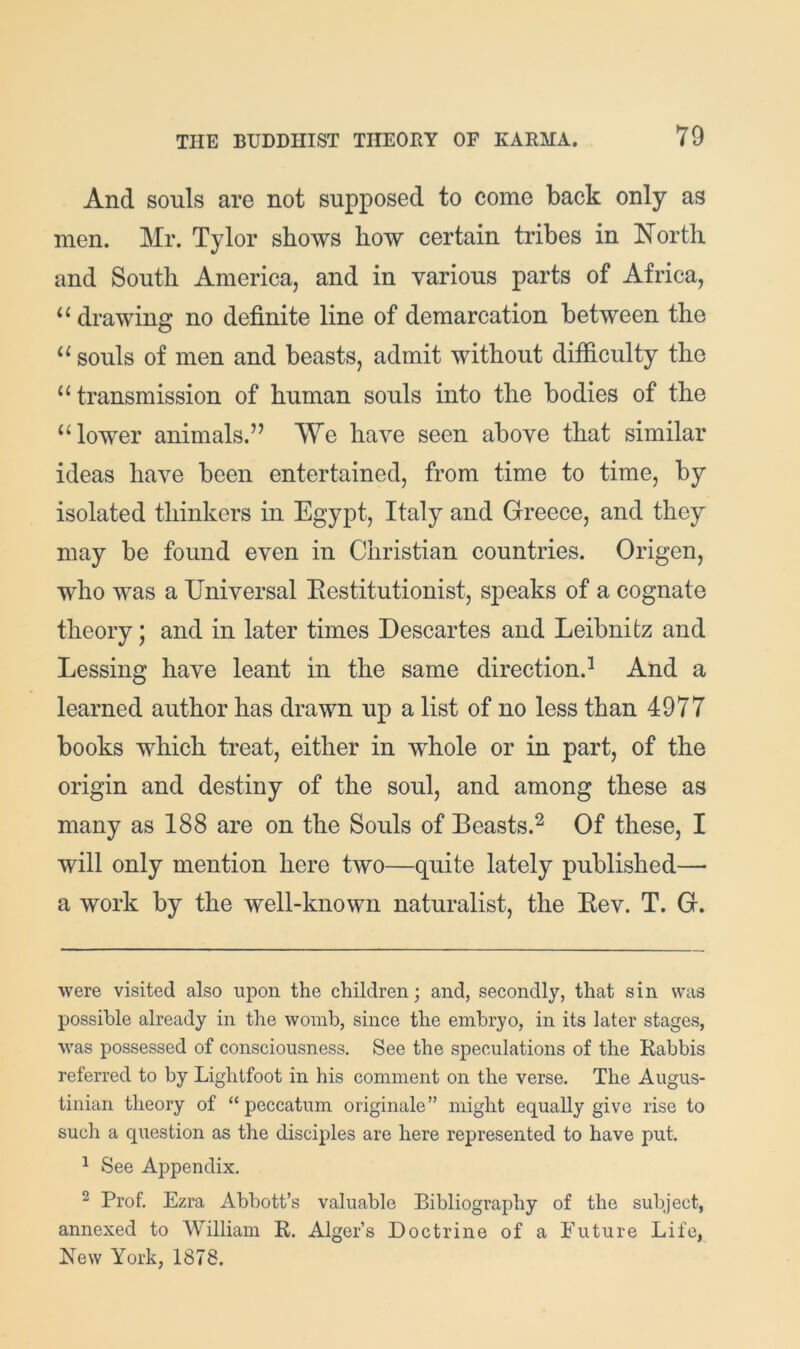 And souls are not supposed to come back only as men. Mr. Tylor shows how certain tribes in ISTorth and South America, and in various parts of Africa, “ drawing no definite line of demarcation between the souls of men and beasts, admit without difficulty the “ transmission of human souls into the bodies of the ‘4ower animals.” We have seen above that similar ideas have been entertained, from time to time, by isolated thinkers in Egypt, Italy and Greece, and they may be found even in Christian countries. Origen, who was a Universal Eestitutionist, sjieaks of a cognate theory; and in later times Descartes and Leibnitz and Lessing have leant in the same direction.^ And a learned author has drawn up a list of no less than 4977 books which treat, either in whole or in part, of the origin and destiny of the soul, and among these as many as 188 are on the Souls of Beasts.^ Of these, I will only mention here two—quite lately published— a work by the well-known naturalist, the Eev. T. G. were visited also upon the children; and, secondly, that sin was possible already in the womb, since the embryo, in its later stages, was possessed of consciousness. See the speculations of the Rabbis referred to by Lightfoot in his comment on the verse. The Augus- tinian theory of “peccatum originate ” might equally give rise to such a question as the disciples are here represented to have put. ^ See Appendix. ^ Prof. Ezra Abbott’s valuable Bibliography of the sul3ject, annexed to William R. Alger’s Doctrine of a Future Life, New York, 1878.