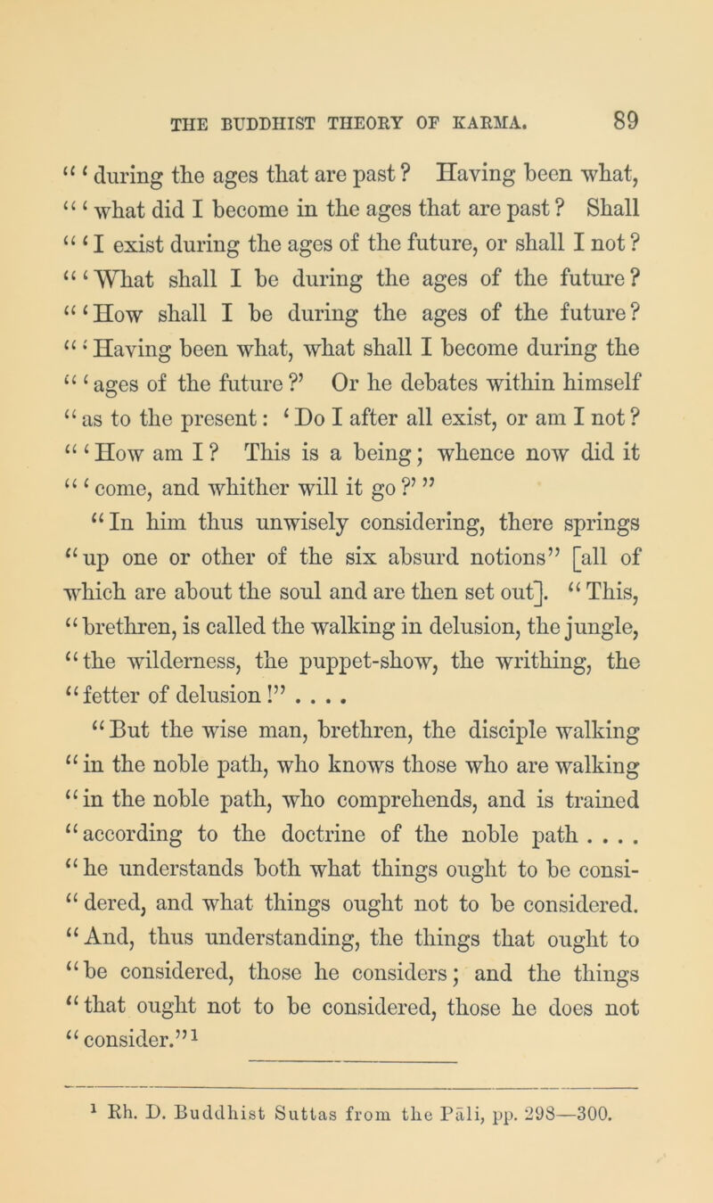 ‘‘ ^ during the ages that are past ? Having been what, ‘‘ ‘ what did I become in the ages that are past ? Shall “ ‘ I exist during the ages of the future, or shall I not ? “‘What shall I be during the ages of the future? “‘How shall I be during the ages of the future? “ ‘ Having been what, what shall I become during the “ ‘ ages of the future ?’ Or he debates within himself “ as to the present: ‘ Do I after all exist, or am I not ? “ ‘ How am I ? This is a being; whence now did it “ ‘ come, and whither will it go ” “In him thus unwisely considering, there springs “up one or other of the six absurd notions” [all of which are about the soul and are then set out]. “ This, “ brethren, is called the walking in delusion, the jungle, “the wilderness, the puppet-show, the writhing, the “fetter of delusion “But the wise man, brethren, the disciple walking “ in the noble path, who knows those who are walking “in the noble path, who comprehends, and is trained “according to the doctrine of the noble path . . . . “ he understands both what things ought to be consi- “ dered, and what things ought not to be considered. “And, thus understanding, the things that ought to “be considered, those he considers; and the things “ that ought not to be considered, those he does not “ consider.” 1 ^ Rh. D. Budtlhist Suttas from the Pali, pp. 298—300.