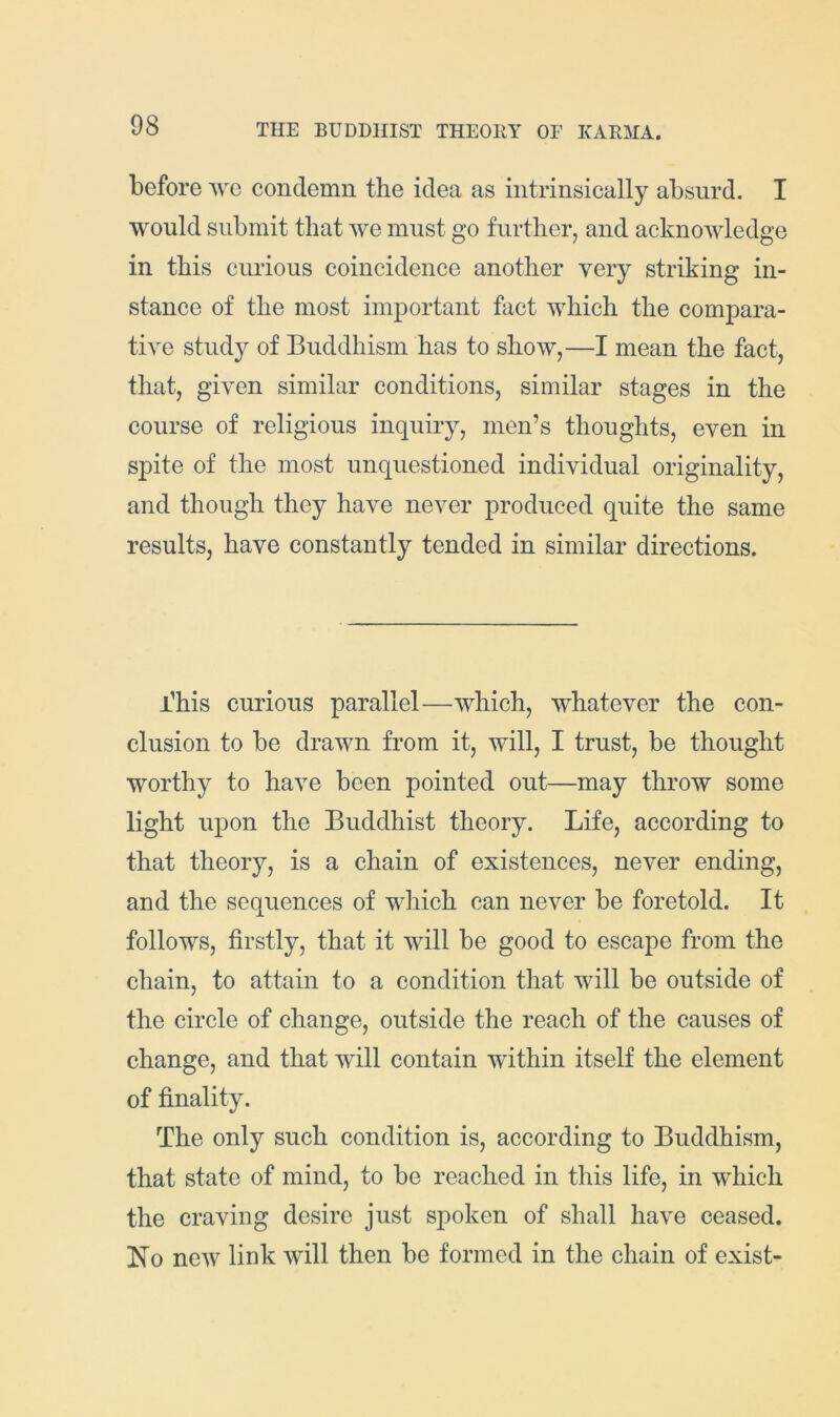 before Ave condemn the idea as intrinsically absurd. I would submit that Ave must go further, and acknoAvledge in this curious coincidence another very striking in- stance of the most important fact Avhich the compara- tive study of Buddhism has to shoAV,—I mean the fact, that, given similar conditions, similar stages in the course of religious inquiry, men’s thoughts, even in spite of the most unquestioned individual originality, and though they have never produced quite the same results, have constantly tended in similar directions. i’his curious parallel—Avhich, whatever the con- clusion to be drawn from it, will, I trust, be thought worthy to have been pointed out—may throw some light upon the Buddhist theory. Life, according to that theory, is a chain of existences, never ending, and the sequences of which can never be foretold. It follows, firstly, that it Avill be good to escape from the chain, to attain to a condition that Avill be outside of the circle of change, outside the reach of the causes of change, and that Avill contain within itself the element of finality. The only such condition is, according to Buddhism, that state of mind, to be reached in this life, in which the craving desire just sjioken of shall have ceased. Ho neAV link will then be formed in the chain of exist-